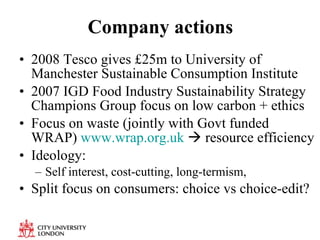Company actions 2008 Tesco gives £25m to University of Manchester Sustainable Consumption Institute 2007 IGD  Food Industry Sustainability Strategy Champions Group focus on low carbon + ethics Focus on waste (jointly with Govt funded WRAP)  www.wrap.org.uk     resource efficiency Ideology: Self interest, cost-cutting, long-termism,  Split focus on consumers: choice vs choice-edit? 