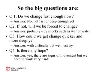 So the big questions are: Q 1. Do we change fast enough now?  Answer: No, not fast or deep enough yet Q2. If not, will we be forced to change? Answer: probably - by shocks such as war or water Q3. How could we get change quicker and more deeply? Answer: with difficulty but we must try Q4. Is there any hope? Answer: yes, there are signs of movement but we need to work very hard! 