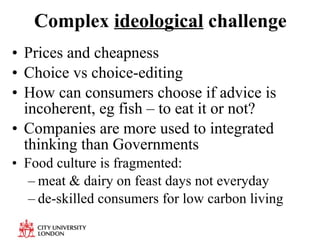 Complex  ideological  challenge Prices and cheapness Choice vs choice-editing How can consumers choose if advice is incoherent, eg fish – to eat it or not? Companies are more used to integrated thinking than Governments Food culture is fragmented: meat & dairy on feast days not everyday de-skilled consumers for low carbon living 