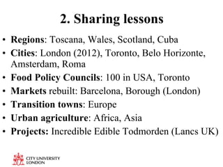 2. Sharing lessons Regions : Toscana, Wales, Scotland, Cuba Cities : London (2012), Toronto, Belo Horizonte, Amsterdam, Roma Food Policy Councils : 100 in USA, Toronto Markets  rebuilt: Barcelona, Borough (London) Transition towns : Europe Urban agriculture : Africa, Asia Projects:  Incredible Edible Todmorden (Lancs UK) 