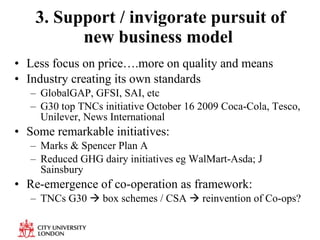 3. Support / invigorate pursuit of new business model  Less focus on price….more on quality and means Industry creating its own standards  GlobalGAP, GFSI, SAI, etc G30 top TNCs initiative October 16 2009  Coca-Cola, Tesco, Unilever, News International  Some remarkable initiatives: Marks & Spencer Plan A Reduced GHG dairy initiatives eg WalMart-Asda; J Sainsbury Re-emergence of co-operation as framework: TNCs G30    box schemes / CSA    reinvention of Co-ops? 