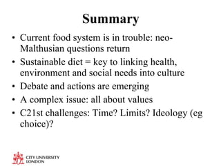 Summary Current food system is in trouble: neo-Malthusian questions return Sustainable diet = key to linking health, environment and social needs into culture Debate and actions are emerging A complex issue: all about values C21st challenges: Time? Limits? Ideology (eg choice)? 