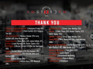 DrupalCon Program Coordinator | Stephanie El-Hajj (US)
Coding and Development | Pedro Cambra (ES) Cameron
Tod (NZ)
Core Conversations | Théodore Biadala (FR) Larry
Garfield (US) Dries Buytaert (BE)
Drupal Business | Steve Parks (UK) Janne Kalliola (FI)
Frontend | Lewis Nyman (UK) Ruben Teijeiro (ES)
Site Building | Michael Schmid (CH) Ivo Van Geertruyen
(BE)
DevOps | Bastian Widmer (CH) Kris Buytaert (BE)
PHP and Case Studies | John Kennedy (AU) Larry
Garfield (US)
Training | Diana DuPuis (US)
Community Summit | Addison Berry (DK) Mortendk
(DK)
!
Business Summit | Emma Jane Westby (CA)
Sprints | Cathy Theys (US) Ruben Teijeiro (ES)
Gábor Hojtsy (HU)
Speaker Training | Emma Jane Westby (CA)
Social Media | Baris Wanschers (NL) Paul Johnson
(UK)
Grants and Scholarships | Emma Karayiannis (UK)
Bart Feenstra (NL) Mike Anello (US)
Website Development | Tyler Ward (US)
Creative Design | CTI Digital
Production | Groundswell Marketing
Session Archiving | Ryan is Hungry
Livestreaming | Brightcove
THANK YOU
 