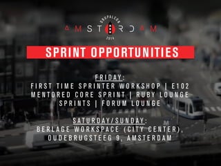 SPRINT OPPORTUNITIES
F R I D A Y :
F I R S T T I M E S P R I N T E R W O R K S H O P | E 1 0 2
M E N T O R E D C O R E S P R I N T | R U B Y L O U N G E
S P R I N T S | F O R U M L O U N G E
!
S A T U R D A Y / S U N D A Y :
B E R L A G E W O R K S P A C E ( C I T Y C E N T E R ) ,
O U D E B R U G S T E E G 9 , A M S T E R D A M
 