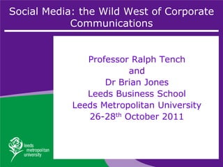 Social Media: the Wild West of Corporate
            Communications


               Professor Ralph Tench
                        and
                   Dr Brian Jones
               Leeds Business School
            Leeds Metropolitan University
               26-28th October 2011
 