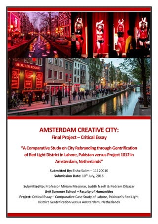 AMSTERDAM CREATIVE CITY:
FinalProject– Critical Essay
“AComparativeStudyon CityRebrandingthroughGentrification
ofRed LightDistrictinLahore,PakistanversusProject1012in
Amsterdam,Netherlands”
Submitted By: Eisha Salim – 11120010
Submission Date: 10th
July, 2015
Submitted to: Professor Miriam Messinar, Judith Naeff & Pedram Dibazar
UvA Summer School – Faculty of Humanities
Project: Critical Essay – Comparative Case Study of Lahore, Pakistan’s Red Light
District Gentrification versus Amsterdam, Netherlands
 