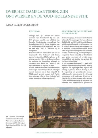 27
CASCADE bulletin voor tuinhistorie 2020
OVER HET DAMPLANTSOEN, ZIJN
ONTWERPER EN DE ‘OUD-HOLLANDSE STIJL’
CARLA OLDENBURGER-EBBERS
INLEIDING
Onlangs werd op LinkedIn een nieuwe
aanwinst van Kunsthandel Bijl-Van Urk
B.V. getoond, namelijk een schilderij van
Cornelis Vreedenburgh, voorstellende het
Damplantsoen (1927). Bij de afbeelding van
het schilderij werd de vraag gesteld: ‘wat zien
we voor soort “tuin” of “volkstuin” op de
voorgrond?’
Het antwoord was dat het hier een tuin in
zogenaamde ‘Oud-Hollandse’ stijl betrof,
passend en aansluitend bij het gebouw op de
achtergrond, het Paleis op de Dam, voorheen
het stadhuis van Amsterdam, gebouwd en
ontworpen door Jacob van Campen (1596-
1657) vanaf 1648 en ingewijd in 1655.
Dat was een kort antwoord; daarna kwamen er
meer vragen boven. Wie zou dan de ontwerper
van dit plantsoen op de Dam (eigenlijk de
Middendam) geweest kunnen zijn? Werkte
deze ontwerper vaker in ‘Oud-Hollandse’ stijl
en wat houdt deze stijl dan eigenlijk in?
BESCHRIJVING VAN DE TUIN OP
HET SCHILDERIJ
Zoalsbovengezegd,deschildervanditschilderij
is Cornelis Vreedenburgh. Van hem is bekend
dat hij leefde van 1880 tot 1946, tot de Larense
schildersschool behoorde en lid is geweest van
de bekende kunstenaarsgenootschappen Arti
et Amicitiae (Amsterdam) en Pulchri Studio
(Den Haag). Vreedenburgh had een voorliefde
voor het waterlandschap, wordt op Wikipedia
vastgesteld. Daar is natuurlijk op dit schilderij
geen sprake van, maar wel op zijn andere
‘tuinschilderij’ uit dezelfde tijd, getiteld ‘De
Hofvijver in Den Haag’.1
In het Algemeen Handelsblad (23 april 1925)
staat een vogelvluchttekening van het ontwerp
afgebeeld. De bijgevoegde tekst zegt dat het
ontwerp is gemaakt door J.R. Koning jr., dat
de beplanting uit groenblijvende heesters
zal bestaan, het binnenterrein 46 x 48 m. zal
worden en er op de hoeken aan de kant van de
Dam beelden of vazen geplaatst zullen worden.
Op het schilderij zien we op de voorgrond een
verdiepte tuin, opgebouwd uit grasvlakken
Afb. 1. Cornelis Vreedenburgh,
Damplantsoen en Koninklijk
Paleis (voormalig stadhuis van
Amsterdam), 1927. Olieverf op
doek. (Kunsthandel Bijl-Van Urk,
Alkmaar).
 