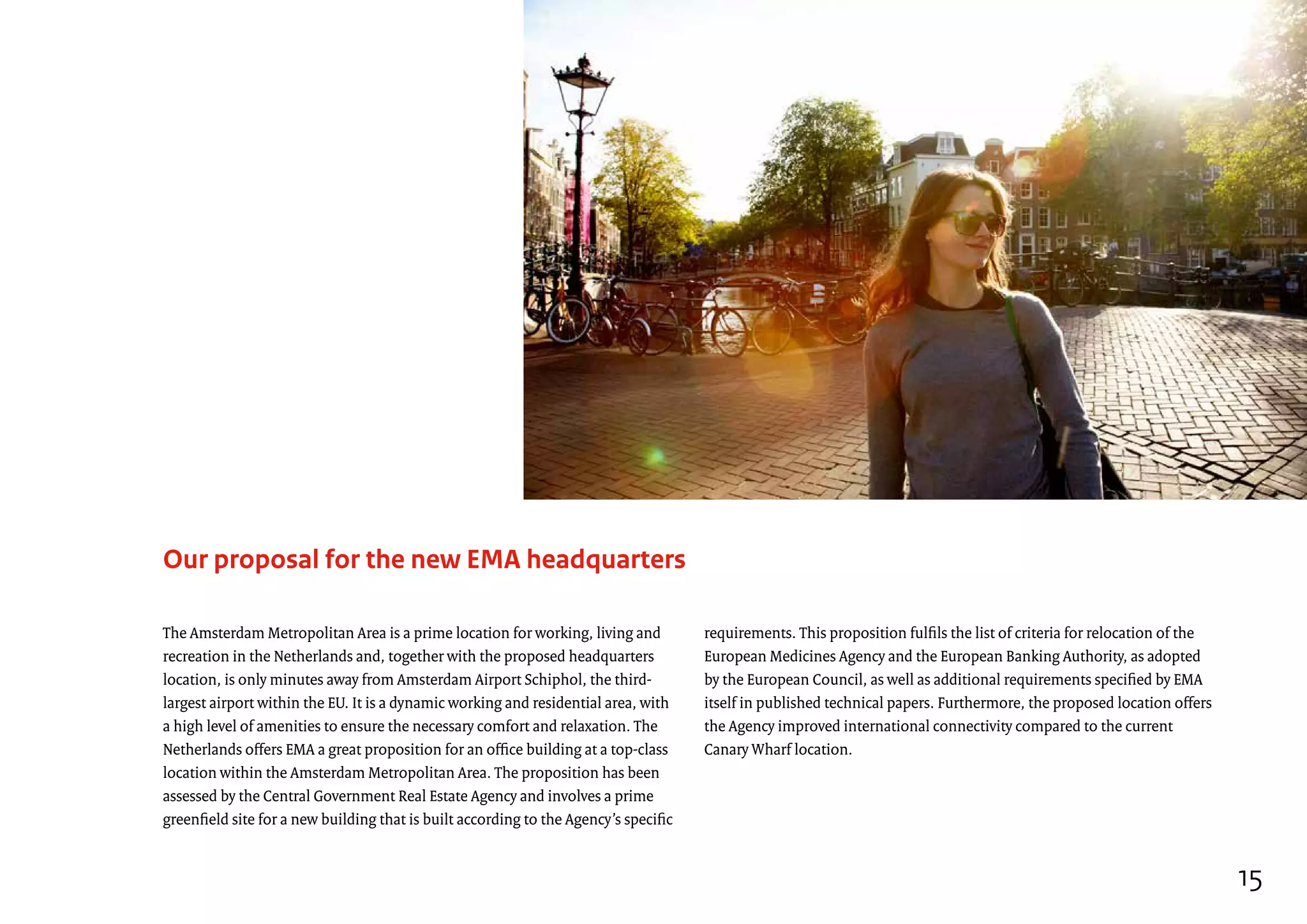 Our proposal for the new EMA headquarters
requirements. This proposition fulfils the list of criteria for relocation of the
European Medicines Agency and the European Banking Authority, as adopted
by the European Council, as well as additional requirements specified by EMA
itself in published technical papers. Furthermore, the proposed location offers
the Agency improved international connectivity compared to the current
Canary Wharf location.
The Amsterdam Metropolitan Area is a prime location for working, living and
recreation in the Netherlands and, together with the proposed headquarters
location, is only minutes away from Amsterdam Airport Schiphol, the third-
largest airport within the EU. It is a dynamic working and residential area, with
a high level of amenities to ensure the necessary comfort and relaxation. The
Netherlands offers EMA a great proposition for an office building at a top-class
location within the Amsterdam Metropolitan Area. The proposition has been
assessed by the Central Government Real Estate Agency and involves a prime
greenfield site for a new building that is built according to the Agency’s specific
15
 