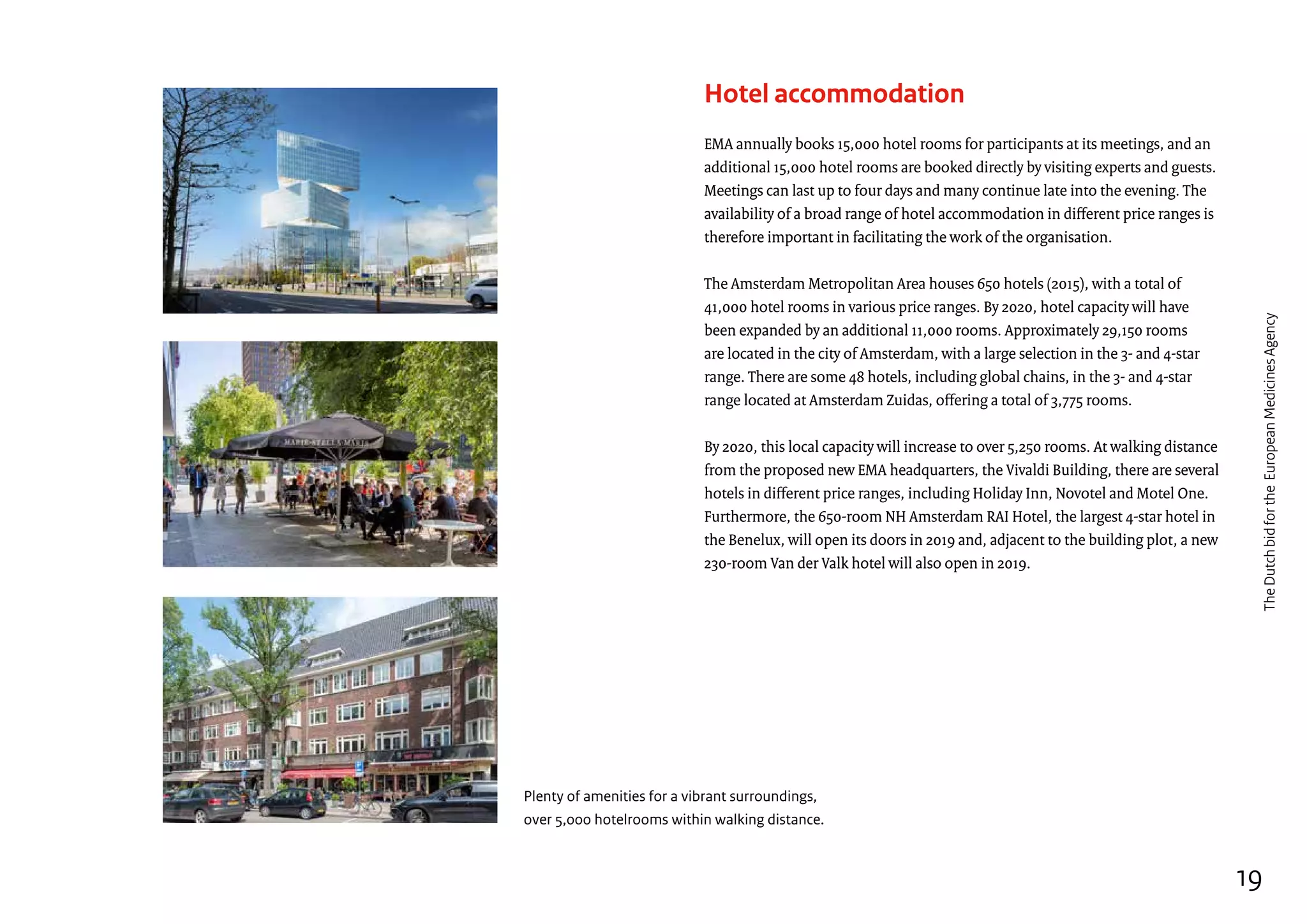 Plenty of amenities for a vibrant surroundings,
over 5,000 hotelrooms within walking distance.
Hotel accommodation
EMA annually books 15,000 hotel rooms for participants at its meetings, and an
additional 15,000 hotel rooms are booked directly by visiting experts and guests.
Meetings can last up to four days and many continue late into the evening. The
availability of a broad range of hotel accommodation in different price ranges is
therefore important in facilitating the work of the organisation.
The Amsterdam Metropolitan Area houses 650 hotels (2015), with a total of
41,000 hotel rooms in various price ranges. By 2020, hotel capacity will have
been expanded by an additional 11,000 rooms. Approximately 29,150 rooms
are located in the city of Amsterdam, with a large selection in the 3- and 4-star
range. There are some 48 hotels, including global chains, in the 3- and 4-star
range located at Amsterdam Zuidas, offering a total of 3,775 rooms.
By 2020, this local capacity will increase to over 5,250 rooms. At walking distance
from the proposed new EMA headquarters, the Vivaldi Building, there are several
hotels in different price ranges, including Holiday Inn, Novotel and Motel One.
Furthermore, the 650-room NH Amsterdam RAI Hotel, the largest 4-star hotel in
the Benelux, will open its doors in 2019 and, adjacent to the building plot, a new
230-room Van der Valk hotel will also open in 2019.
19
TheDutchbidfortheEuropeanMedicinesAgency
 