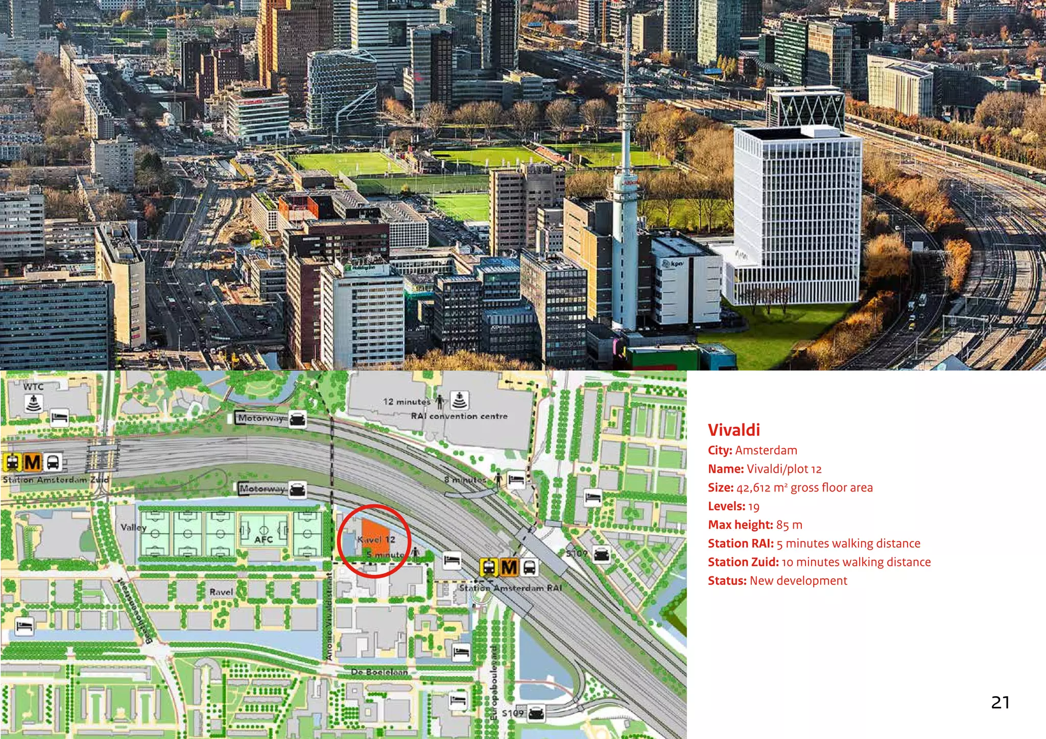 Vivaldi
City: Amsterdam
Name: Vivaldi/plot 12
Size: 42,612 m2
gross floor area
Levels: 19
Max height: 85 m
Station RAI: 5 minutes walking distance
Station Zuid: 10 minutes walking distance
Status: New development
21
 