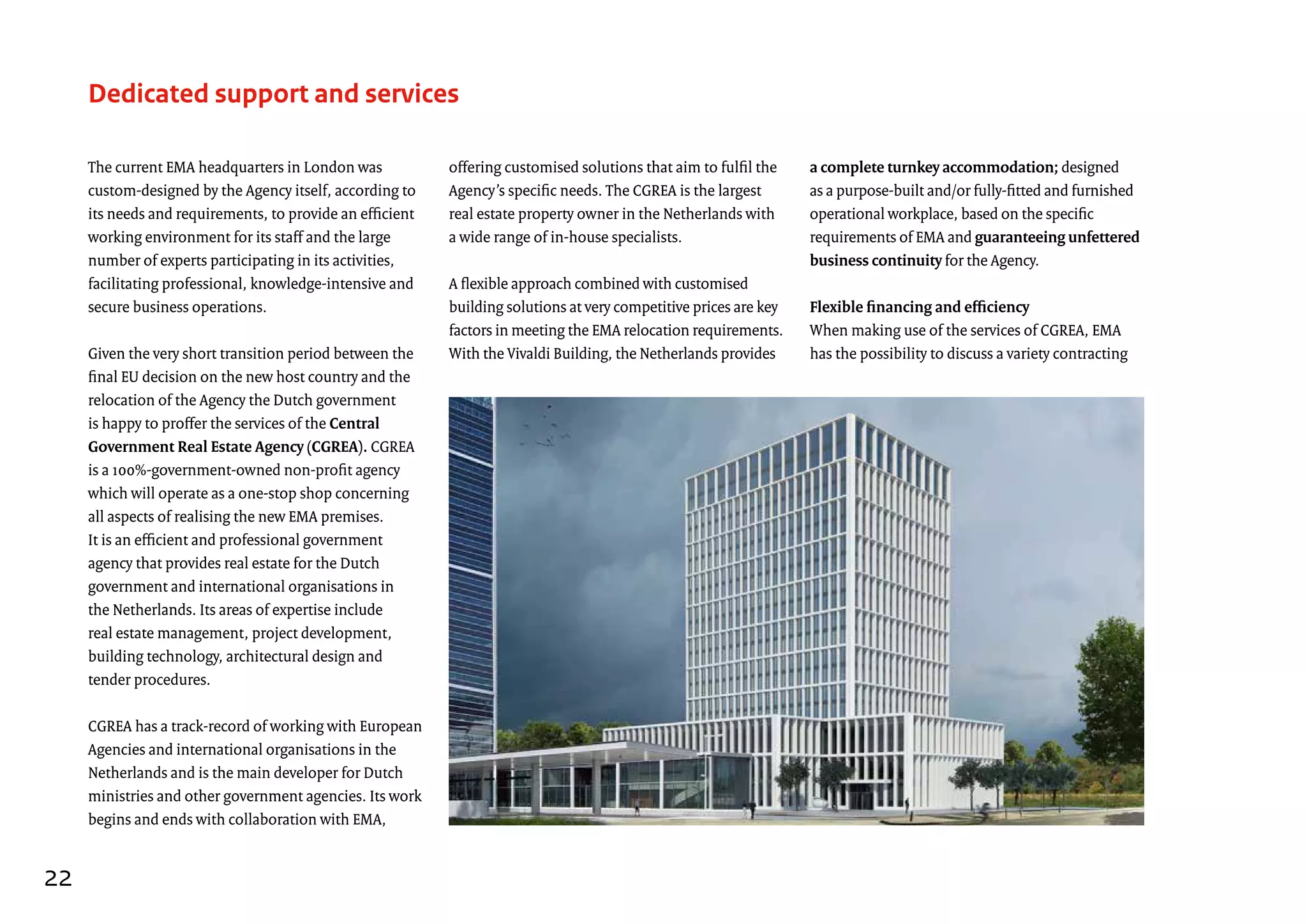The current EMA headquarters in London was
custom-designed by the Agency itself, according to
its needs and requirements, to provide an efficient
working environment for its staff and the large
number of experts participating in its activities,
facilitating professional, knowledge-intensive and
secure business operations.
Given the very short transition period between the
final EU decision on the new host country and the
relocation of the Agency the Dutch government
is happy to proffer the services of the Central
Government Real Estate Agency (CGREA). CGREA
is a 100%-government-owned non-profit agency
which will operate as a one-stop shop concerning
all aspects of realising the new EMA premises.
It is an efficient and professional government
agency that provides real estate for the Dutch
government and international organisations in
the Netherlands. Its areas of expertise include
real estate management, project development,
building technology, architectural design and
tender procedures.
CGREA has a track-record of working with European
Agencies and international organisations in the
Netherlands and is the main developer for Dutch
ministries and other government agencies. Its work
begins and ends with collaboration with EMA,
Dedicated support and services
offering customised solutions that aim to fulfil the
Agency’s specific needs. The CGREA is the largest
real estate property owner in the Netherlands with
a wide range of in-house specialists.
A flexible approach combined with customised
building solutions at very competitive prices are key
factors in meeting the EMA relocation requirements.
With the Vivaldi Building, the Netherlands provides
a complete turnkey accommodation; designed
as a purpose-built and/or fully-fitted and furnished
operational workplace, based on the specific
requirements of EMA and guaranteeing unfettered
business continuity for the Agency.
Flexible financing and efficiency
When making use of the services of CGREA, EMA
has the possibility to discuss a variety contracting
22
 
