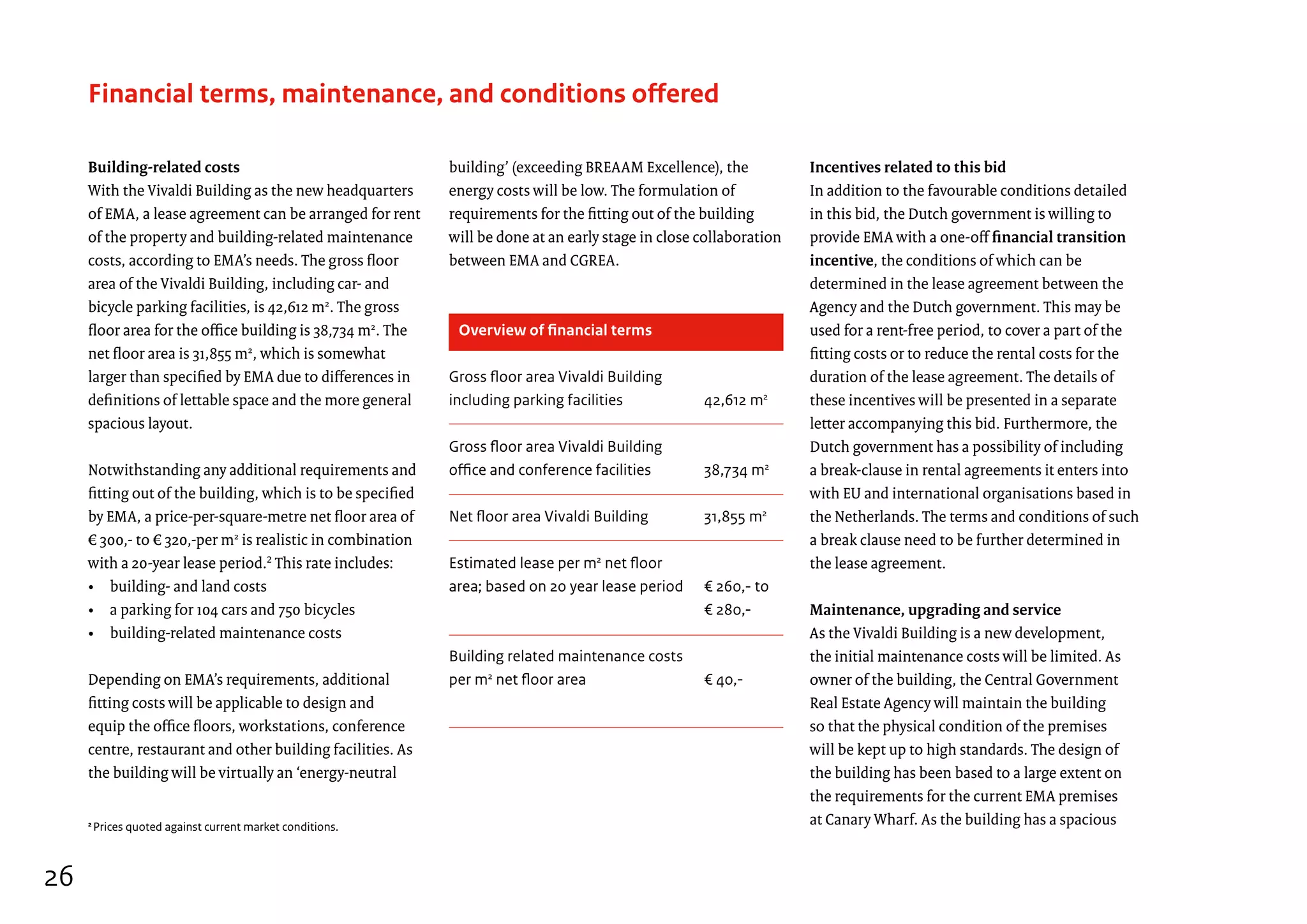 Building-related costs
With the Vivaldi Building as the new headquarters
of EMA, a lease agreement can be arranged for rent
of the property and building-related maintenance
costs, according to EMA’s needs. The gross floor
area of the Vivaldi Building, including car- and
bicycle parking facilities, is 42,612 m2
. The gross
floor area for the office building is 38,734 m2
. The
net floor area is 31,855 m2
, which is somewhat
larger than specified by EMA due to differences in
definitions of lettable space and the more general
spacious layout.
Notwithstanding any additional requirements and
fitting out of the building, which is to be specified
by EMA, a price-per-square-metre net floor area of
€ 300,- to € 320,-per m2
is realistic in combination
with a 20-year lease period.2
This rate includes:
• building- and land costs
• a parking for 104 cars and 750 bicycles
• building-related maintenance costs
Depending on EMA’s requirements, additional
fitting costs will be applicable to design and
equip the office floors, workstations, conference
centre, restaurant and other building facilities. As
the building will be virtually an ‘energy-neutral
Financial terms, maintenance, and conditions offered
building’ (exceeding BREAAM Excellence), the
energy costs will be low. The formulation of
requirements for the fitting out of the building
will be done at an early stage in close collaboration
between EMA and CGREA.
Incentives related to this bid
In addition to the favourable conditions detailed
in this bid, the Dutch government is willing to
provide EMA with a one-off financial transition
incentive, the conditions of which can be
determined in the lease agreement between the
Agency and the Dutch government. This may be
used for a rent-free period, to cover a part of the
fitting costs or to reduce the rental costs for the
duration of the lease agreement. The details of
these incentives will be presented in a separate
letter accompanying this bid. Furthermore, the
Dutch government has a possibility of including
a break-clause in rental agreements it enters into
with EU and international organisations based in
the Netherlands. The terms and conditions of such
a break clause need to be further determined in
the lease agreement.
Maintenance, upgrading and service
As the Vivaldi Building is a new development,
the initial maintenance costs will be limited. As
owner of the building, the Central Government
Real Estate Agency will maintain the building
so that the physical condition of the premises
will be kept up to high standards. The design of
the building has been based to a large extent on
the requirements for the current EMA premises
at Canary Wharf. As the building has a spacious
Overview of financial terms	
Gross floor area Vivaldi Building
including parking facilities	 42,612 m2
Gross floor area Vivaldi Building
office and conference facilities	 38,734 m2
Net floor area Vivaldi Building	 31,855 m2
Estimated lease per m2
net floor
area; based on 20 year lease period	 € 260,- to
	 € 280,-
Building related maintenance costs
per m2
net floor area	 € 40,-
2
Prices quoted against current market conditions.
26
 