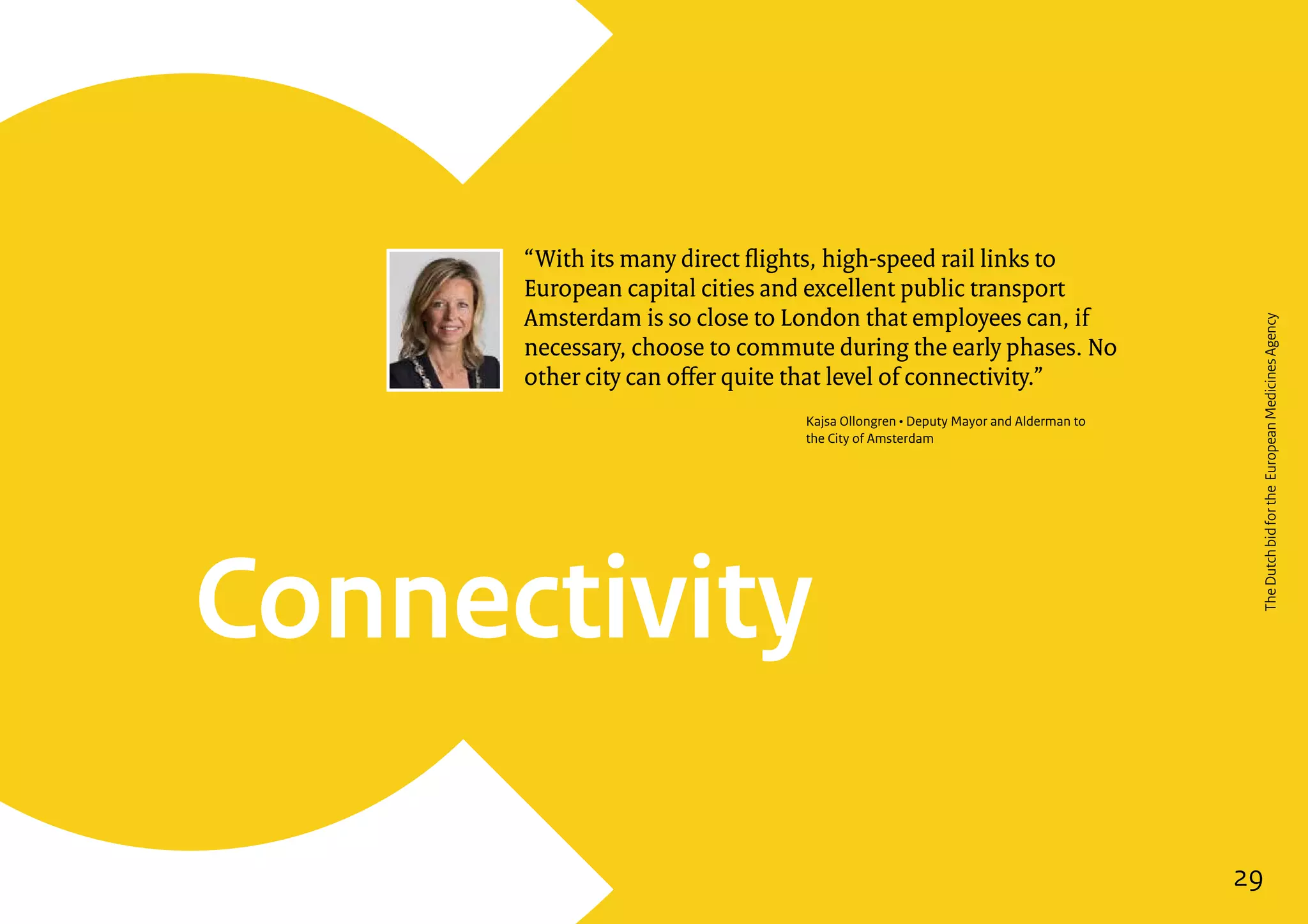 29
Connectivity
“With its many direct flights, high-speed rail links to
European capital cities and excellent public transport
Amsterdam is so close to London that employees can, if
necessary, choose to commute during the early phases. No
other city can offer quite that level of connectivity.”
Kajsa Ollongren • Deputy Mayor and Alderman to
the City of Amsterdam
29
TheDutchbidfortheEuropeanMedicinesAgency
 
