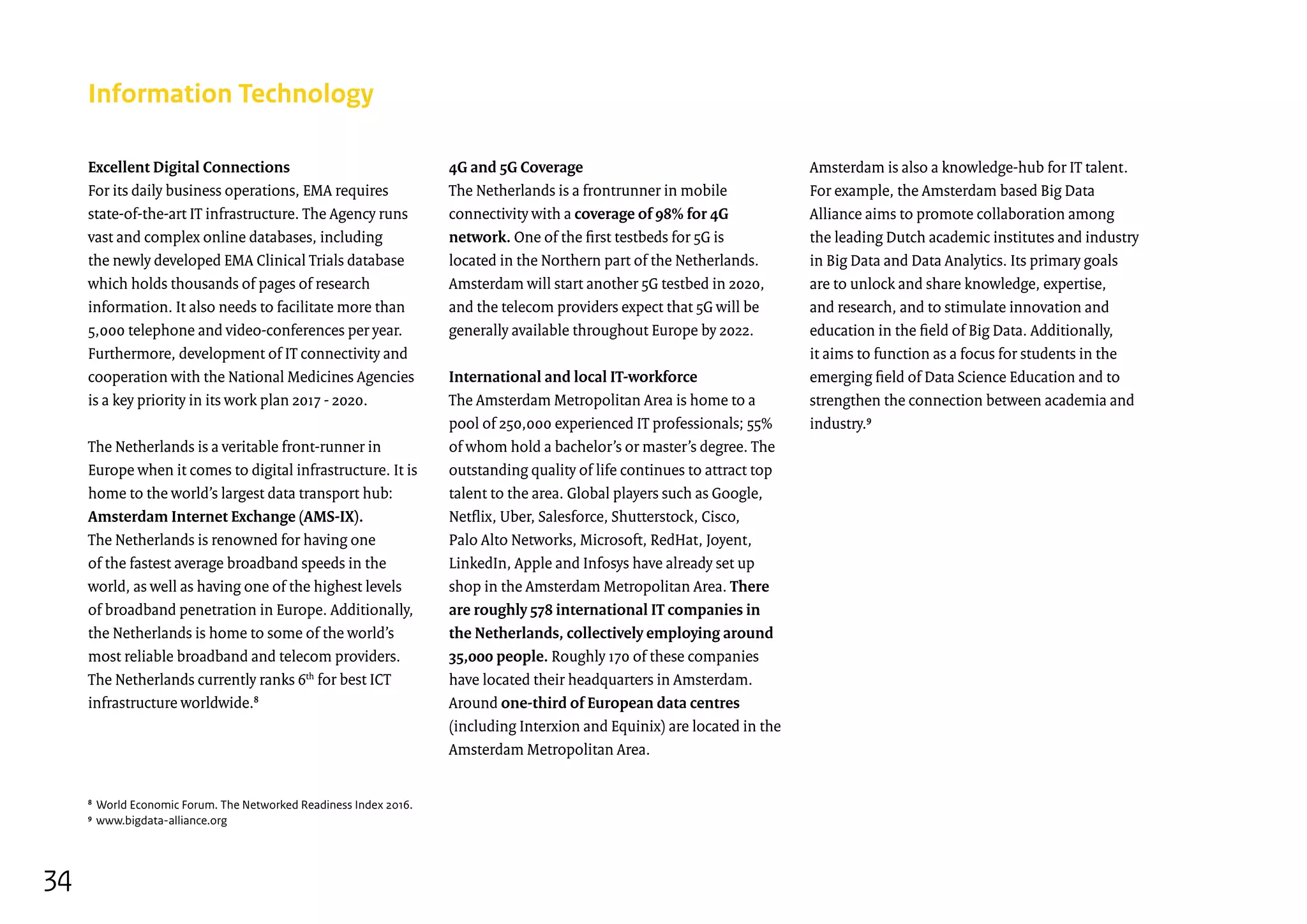 Excellent Digital Connections
For its daily business operations, EMA requires
state-of-the-art IT infrastructure. The Agency runs
vast and complex online databases, including
the newly developed EMA Clinical Trials database
which holds thousands of pages of research
information. It also needs to facilitate more than
5,000 telephone and video-conferences per year.
Furthermore, development of IT connectivity and
cooperation with the National Medicines Agencies
is a key priority in its work plan 2017 - 2020.
The Netherlands is a veritable front-runner in
Europe when it comes to digital infrastructure. It is
home to the world’s largest data transport hub:
Amsterdam Internet Exchange (AMS-IX).
The Netherlands is renowned for having one
of the fastest average broadband speeds in the
world, as well as having one of the highest levels
of broadband penetration in Europe. Additionally,
the Netherlands is home to some of the world’s
most reliable broadband and telecom providers.
The Netherlands currently ranks 6th
for best ICT
infrastructure worldwide.8
Information Technology
4G and 5G Coverage
The Netherlands is a frontrunner in mobile
connectivity with a coverage of 98% for 4G
network. One of the first testbeds for 5G is
located in the Northern part of the Netherlands.
Amsterdam will start another 5G testbed in 2020,
and the telecom providers expect that 5G will be
generally available throughout Europe by 2022.
International and local IT-workforce
The Amsterdam Metropolitan Area is home to a
pool of 250,000 experienced IT professionals; 55%
of whom hold a bachelor’s or master’s degree. The
outstanding quality of life continues to attract top
talent to the area. Global players such as Google,
Netflix, Uber, Salesforce, Shutterstock, Cisco,
Palo Alto Networks, Microsoft, RedHat, Joyent,
LinkedIn, Apple and Infosys have already set up
shop in the Amsterdam Metropolitan Area. There
are roughly 578 international IT companies in
the Netherlands, collectively employing around
35,000 people. Roughly 170 of these companies
have located their headquarters in Amsterdam.
Around one-third of European data centres
(including Interxion and Equinix) are located in the
Amsterdam Metropolitan Area.
Amsterdam is also a knowledge-hub for IT talent.
For example, the Amsterdam based Big Data
Alliance aims to promote collaboration among
the leading Dutch academic institutes and industry
in Big Data and Data Analytics. Its primary goals
are to unlock and share knowledge, expertise,
and research, and to stimulate innovation and
education in the field of Big Data. Additionally,
it aims to function as a focus for students in the
emerging field of Data Science Education and to
strengthen the connection between academia and
industry.9
8
World Economic Forum. The Networked Readiness Index 2016.
9
www.bigdata-alliance.org
34
 