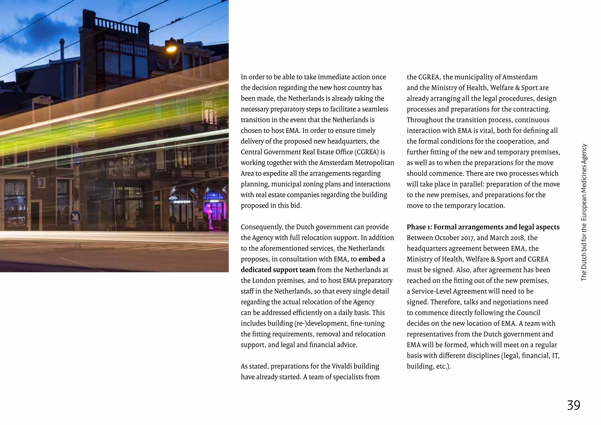 In order to be able to take immediate action once
the decision regarding the new host country has
been made, the Netherlands is already taking the
necessary preparatory steps to facilitate a seamless
transition in the event that the Netherlands is
chosen to host EMA. In order to ensure timely
delivery of the proposed new headquarters, the
Central Government Real Estate Office (CGREA) is
working together with the Amsterdam Metropolitan
Area to expedite all the arrangements regarding
planning, municipal zoning plans and interactions
with real estate companies regarding the building
proposed in this bid.
Consequently, the Dutch government can provide
the Agency with full relocation support. In addition
to the aforementioned services, the Netherlands
proposes, in consultation with EMA, to embed a
dedicated support team from the Netherlands at
the London premises, and to host EMA preparatory
staff in the Netherlands, so that every single detail
regarding the actual relocation of the Agency
can be addressed efficiently on a daily basis. This
includes building (re-)development, fine-tuning
the fitting requirements, removal and relocation
support, and legal and financial advice.
As stated, preparations for the Vivaldi building
have already started. A team of specialists from
the CGREA, the municipality of Amsterdam
and the Ministry of Health, Welfare  Sport are
already arranging all the legal procedures, design
processes and preparations for the contracting.
Throughout the transition process, continuous
interaction with EMA is vital, both for defining all
the formal conditions for the cooperation, and
further fitting of the new and temporary premises,
as well as to when the preparations for the move
should commence. There are two processes which
will take place in parallel: preparation of the move
to the new premises, and preparations for the
move to the temporary location.
Phase 1: Formal arrangements and legal aspects
Between October 2017, and March 2018, the
headquarters agreement between EMA, the
Ministry of Health, Welfare  Sport and CGREA
must be signed. Also, after agreement has been
reached on the fitting out of the new premises,
a Service-Level Agreement will need to be
signed. Therefore, talks and negotiations need
to commence directly following the Council
decides on the new location of EMA. A team with
representatives from the Dutch government and
EMA will be formed, which will meet on a regular
basis with different disciplines (legal, financial, IT,
building, etc.).
39
TheDutchbidfortheEuropeanMedicinesAgency
 