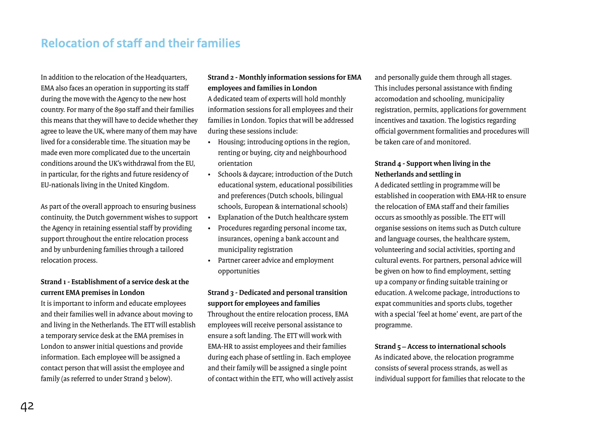 In addition to the relocation of the Headquarters,
EMA also faces an operation in supporting its staff
during the move with the Agency to the new host
country. For many of the 890 staff and their families
this means that they will have to decide whether they
agree to leave the UK, where many of them may have
lived for a considerable time. The situation may be
made even more complicated due to the uncertain
conditions around the UK’s withdrawal from the EU,
in particular, for the rights and future residency of
EU-nationals living in the United Kingdom.
As part of the overall approach to ensuring business
continuity, the Dutch government wishes to support
the Agency in retaining essential staff by providing
support throughout the entire relocation process
and by unburdening families through a tailored
relocation process.
Strand 1 - Establishment of a service desk at the
current EMA premises in London
It is important to inform and educate employees
and their families well in advance about moving to
and living in the Netherlands. The ETT will establish
a temporary service desk at the EMA premises in
London to answer initial questions and provide
information. Each employee will be assigned a
contact person that will assist the employee and
family (as referred to under Strand 3 below).
Relocation of staff and their families
Strand 2 - Monthly information sessions for EMA
employees and families in London
A dedicated team of experts will hold monthly
information sessions for all employees and their
families in London. Topics that will be addressed
during these sessions include:
•	Housing; introducing options in the region,
renting or buying, city and neighbourhood
orientation
•	Schools  daycare; introduction of the Dutch
educational system, educational possibilities
and preferences (Dutch schools, bilingual
schools, European  international schools)
•	 Explanation of the Dutch healthcare system
•	Procedures regarding personal income tax,
insurances, opening a bank account and
municipality registration
•	Partner career advice and employment
opportunities
Strand 3 - Dedicated and personal transition
support for employees and families
Throughout the entire relocation process, EMA
employees will receive personal assistance to
ensure a soft landing. The ETT will work with
EMA-HR to assist employees and their families
during each phase of settling in. Each employee
and their family will be assigned a single point
of contact within the ETT, who will actively assist
and personally guide them through all stages.
This includes personal assistance with finding
accomodation and schooling, municipality
registration, permits, applications for government
incentives and taxation. The logistics regarding
official government formalities and procedures will
be taken care of and monitored.
Strand 4 - Support when living in the
Netherlands and settling in
A dedicated settling in programme will be
established in cooperation with EMA-HR to ensure
the relocation of EMA staff and their families
occurs as smoothly as possible. The ETT will
organise sessions on items such as Dutch culture
and language courses, the healthcare system,
volunteering and social activities, sporting and
cultural events. For partners, personal advice will
be given on how to find employment, setting
up a company or finding suitable training or
education. A welcome package, introductions to
expat communities and sports clubs, together
with a special ‘feel at home’ event, are part of the
programme.
Strand 5 – Access to international schools
As indicated above, the relocation programme
consists of several process strands, as well as
individual support for families that relocate to the
42
 