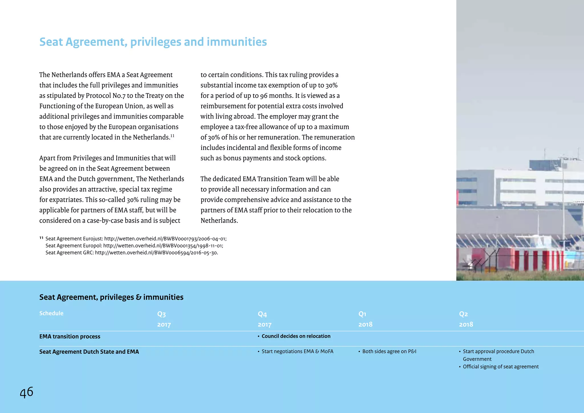 The Netherlands offers EMA a Seat Agreement
that includes the full privileges and immunities
as stipulated by Protocol No.7 to the Treaty on the
Functioning of the European Union, as well as
additional privileges and immunities comparable
to those enjoyed by the European organisations
that are currently located in the Netherlands.11
Apart from Privileges and Immunities that will
be agreed on in the Seat Agreement between
EMA and the Dutch government, The Netherlands
also provides an attractive, special tax regime
for expatriates. This so-called 30% ruling may be
applicable for partners of EMA staff, but will be
considered on a case-by-case basis and is subject
Seat Agreement, privileges and immunities
to certain conditions. This tax ruling provides a
substantial income tax exemption of up to 30%
for a period of up to 96 months. It is viewed as a
reimbursement for potential extra costs involved
with living abroad. The employer may grant the
employee a tax-free allowance of up to a maximum
of 30% of his or her remuneration. The remuneration
includes incidental and flexible forms of income
such as bonus payments and stock options.
The dedicated EMA Transition Team will be able
to provide all necessary information and can
provide comprehensive advice and assistance to the
partners of EMA staff prior to their relocation to the
Netherlands.
¹¹ 
Seat Agreement Eurojust: http://wetten.overheid.nl/BWBV0001793/2006-04-01;
	 Seat Agreement Europol: http://wetten.overheid.nl/BWBV0001354/1998-11-01;
	 Seat Agreement GRC: http://wetten.overheid.nl/BWBV0006594/2016-05-30.
EMA transition process
Seat Agreement Dutch State and EMA
Schedule
Seat Agreement, privileges  immunities
Q3
2017
•	Council decides on relocation
•	Start negotiations EMA  MoFA
Q4
2017
•	Both sides agree on PI
Q1
2018
•	Start approval procedure Dutch
Government
•	 Official signing of seat agreement
Q2
2018
46
 