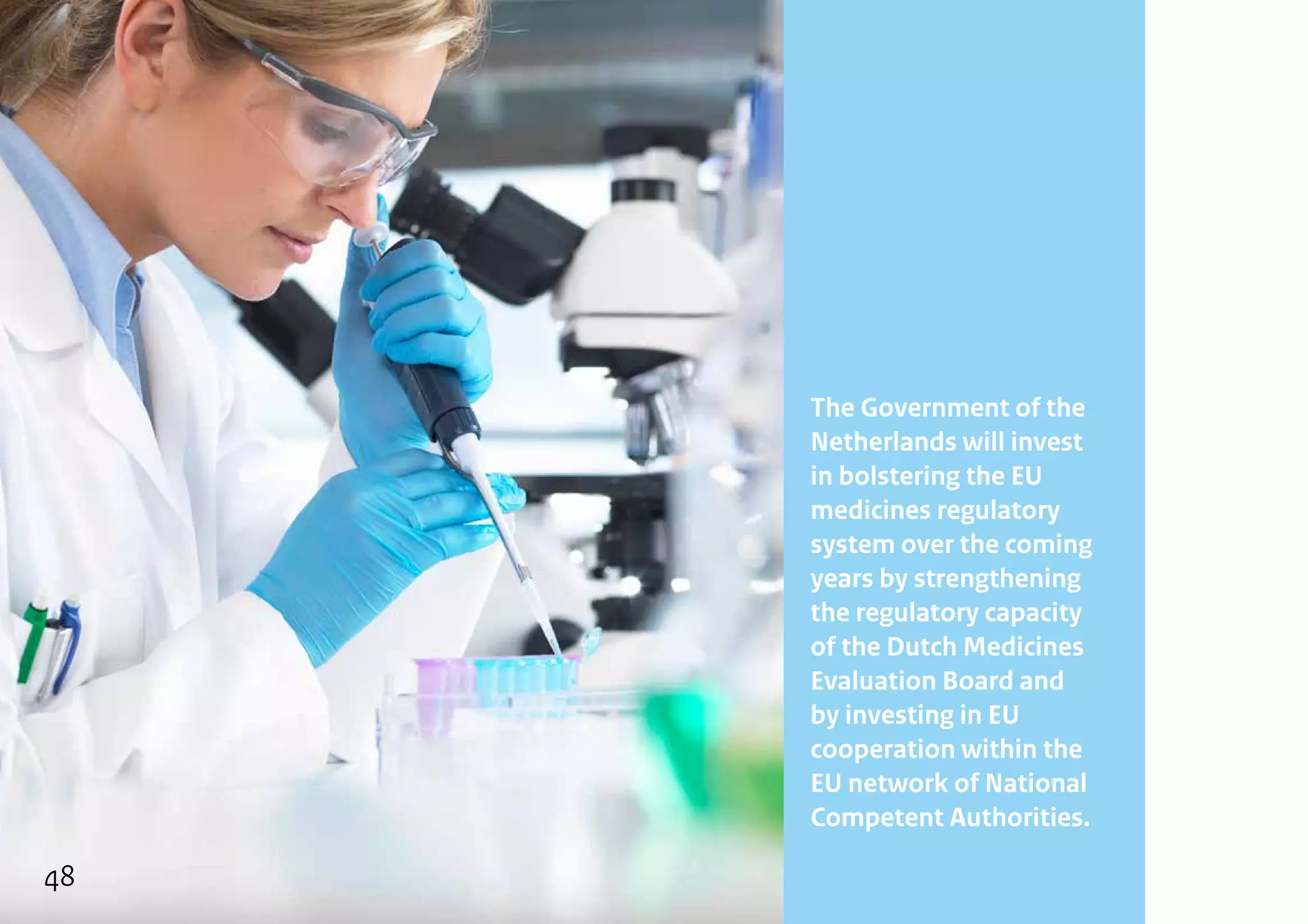 The Government of the
Netherlands will invest
in bolstering the EU
medicines regulatory
system over the coming
years by strengthening
the regulatory capacity
of the Dutch Medicines
Evaluation Board and
by investing in EU
cooperation within the
EU network of National
Competent Authorities.
48
 