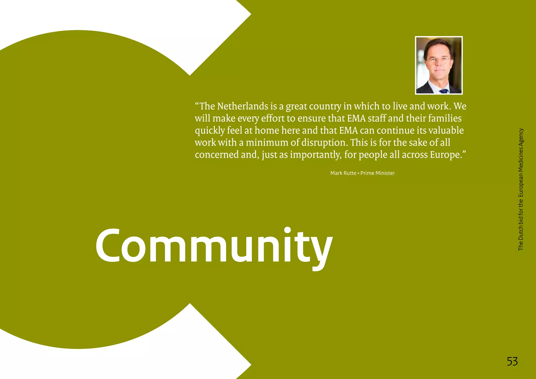 53
Community
“The Netherlands is a great country in which to live and work. We
will make every effort to ensure that EMA staff and their families
quickly feel at home here and that EMA can continue its valuable
work with a minimum of disruption. This is for the sake of all
concerned and, just as importantly, for people all across Europe.”
Mark Rutte • Prime Minister
53
TheDutchbidfortheEuropeanMedicinesAgency
 