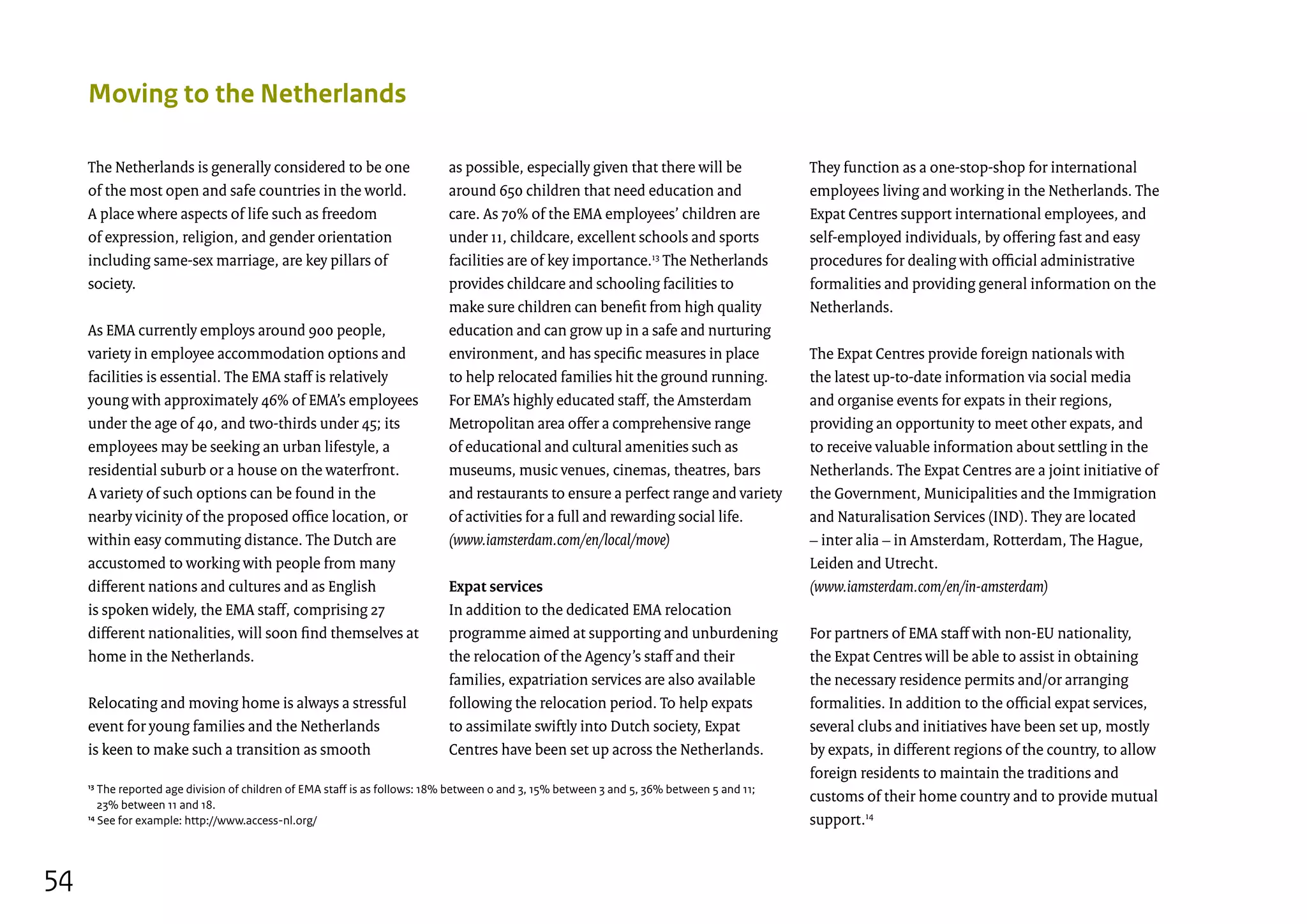 The Netherlands is generally considered to be one
of the most open and safe countries in the world.
A place where aspects of life such as freedom
of expression, religion, and gender orientation
including same-sex marriage, are key pillars of
society.
As EMA currently employs around 900 people,
variety in employee accommodation options and
facilities is essential. The EMA staff is relatively
young with approximately 46% of EMA’s employees
under the age of 40, and two-thirds under 45; its
employees may be seeking an urban lifestyle, a
residential suburb or a house on the waterfront.
A variety of such options can be found in the
nearby vicinity of the proposed office location, or
within easy commuting distance. The Dutch are
accustomed to working with people from many
different nations and cultures and as English
is spoken widely, the EMA staff, comprising 27
different nationalities, will soon find themselves at
home in the Netherlands.
Relocating and moving home is always a stressful
event for young families and the Netherlands
is keen to make such a transition as smooth
Moving to the Netherlands
as possible, especially given that there will be
around 650 children that need education and
care. As 70% of the EMA employees’ children are
under 11, childcare, excellent schools and sports
facilities are of key importance.13
The Netherlands
provides childcare and schooling facilities to
make sure children can benefit from high quality
education and can grow up in a safe and nurturing
environment, and has specific measures in place
to help relocated families hit the ground running.
For EMA’s highly educated staff, the Amsterdam
Metropolitan area offer a comprehensive range
of educational and cultural amenities such as
museums, music venues, cinemas, theatres, bars
and restaurants to ensure a perfect range and variety
of activities for a full and rewarding social life.
(www.iamsterdam.com/en/local/move)
Expat services
In addition to the dedicated EMA relocation
programme aimed at supporting and unburdening
the relocation of the Agency’s staff and their
families, expatriation services are also available
following the relocation period. To help expats
to assimilate swiftly into Dutch society, Expat
Centres have been set up across the Netherlands.
They function as a one-stop-shop for international
employees living and working in the Netherlands. The
Expat Centres support international employees, and
self-employed individuals, by offering fast and easy
procedures for dealing with official administrative
formalities and providing general information on the
Netherlands.
The Expat Centres provide foreign nationals with
the latest up-to-date information via social media
and organise events for expats in their regions,
providing an opportunity to meet other expats, and
to receive valuable information about settling in the
Netherlands. The Expat Centres are a joint initiative of
the Government, Municipalities and the Immigration
and Naturalisation Services (IND). They are located
– inter alia – in Amsterdam, Rotterdam, The Hague,
Leiden and Utrecht.
(www.iamsterdam.com/en/in-amsterdam)
For partners of EMA staff with non-EU nationality,
the Expat Centres will be able to assist in obtaining
the necessary residence permits and/or arranging
formalities. In addition to the official expat services,
several clubs and initiatives have been set up, mostly
by expats, in different regions of the country, to allow
foreign residents to maintain the traditions and
customs of their home country and to provide mutual
support.14
13
The reported age division of children of EMA staff is as follows: 18% between 0 and 3, 15% between 3 and 5, 36% between 5 and 11;
23% between 11 and 18.
14
See for example: http://www.access-nl.org/
54
 