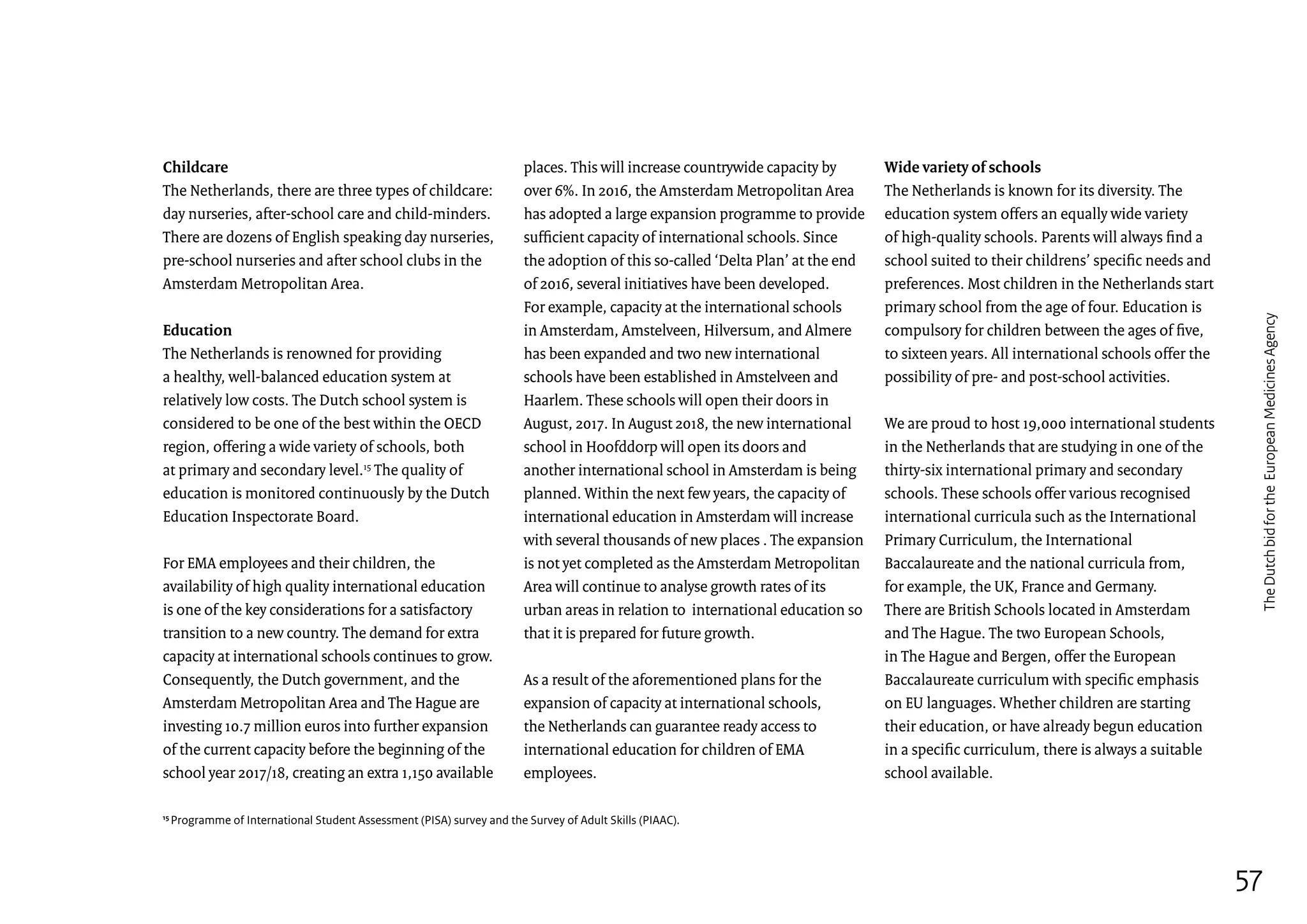 Childcare
The Netherlands, there are three types of childcare:
day nurseries, after-school care and child-minders.
There are dozens of English speaking day nurseries,
pre-school nurseries and after school clubs in the
Amsterdam Metropolitan Area.
Education
The Netherlands is renowned for providing
a healthy, well-balanced education system at
relatively low costs. The Dutch school system is
considered to be one of the best within the OECD
region, offering a wide variety of schools, both
at primary and secondary level.15
The quality of
education is monitored continuously by the Dutch
Education Inspectorate Board.
For EMA employees and their children, the
availability of high quality international education
is one of the key considerations for a satisfactory
transition to a new country. The demand for extra
capacity at international schools continues to grow.
Consequently, the Dutch government, and the
Amsterdam Metropolitan Area and The Hague are
investing 10.7 million euros into further expansion
of the current capacity before the beginning of the
school year 2017/18, creating an extra 1,150 available
places. This will increase countrywide capacity by
over 6%. In 2016, the Amsterdam Metropolitan Area
has adopted a large expansion programme to provide
sufficient capacity of international schools. Since
the adoption of this so-called ‘Delta Plan’ at the end
of 2016, several initiatives have been developed.
For example, capacity at the international schools
in Amsterdam, Amstelveen, Hilversum, and Almere
has been expanded and two new international
schools have been established in Amstelveen and
Haarlem. These schools will open their doors in
August, 2017. In August 2018, the new international
school in Hoofddorp will open its doors and
another international school in Amsterdam is being
planned. Within the next few years, the capacity of
international education in Amsterdam will increase
with several thousands of new places . The expansion
is not yet completed as the Amsterdam Metropolitan
Area will continue to analyse growth rates of its
urban areas in relation to international education so
that it is prepared for future growth.
As a result of the aforementioned plans for the
expansion of capacity at international schools,
the Netherlands can guarantee ready access to
international education for children of EMA
employees.
15
Programme of International Student Assessment (PISA) survey and the Survey of Adult Skills (PIAAC).
Wide variety of schools
The Netherlands is known for its diversity. The
education system offers an equally wide variety
of high-quality schools. Parents will always find a
school suited to their childrens’ specific needs and
preferences. Most children in the Netherlands start
primary school from the age of four. Education is
compulsory for children between the ages of five,
to sixteen years. All international schools offer the
possibility of pre- and post-school activities.
We are proud to host 19,000 international students
in the Netherlands that are studying in one of the
thirty-six international primary and secondary
schools. These schools offer various recognised
international curricula such as the International
Primary Curriculum, the International
Baccalaureate and the national curricula from,
for example, the UK, France and Germany.
There are British Schools located in Amsterdam
and The Hague. The two European Schools,
in The Hague and Bergen, offer the European
Baccalaureate curriculum with specific emphasis
on EU languages. Whether children are starting
their education, or have already begun education
in a specific curriculum, there is always a suitable
school available.
57
TheDutchbidfortheEuropeanMedicinesAgency
 