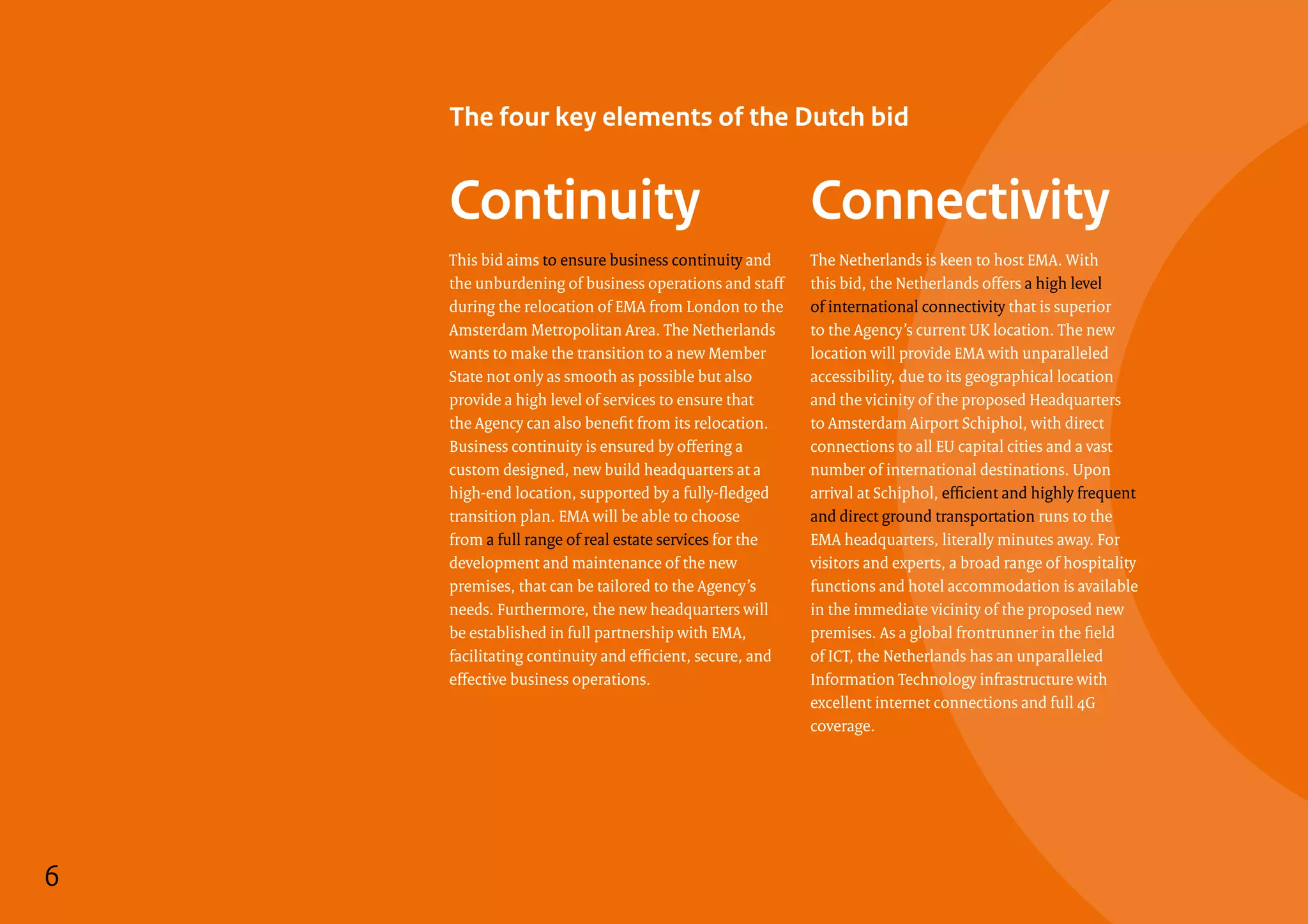 The four key elements of the Dutch bid
Continuity
6
This bid aims to ensure business continuity and
the unburdening of business operations and staff
during the relocation of EMA from London to the
Amsterdam Metropolitan Area. The Netherlands
wants to make the transition to a new Member
State not only as smooth as possible but also
provide a high level of services to ensure that
the Agency can also benefit from its relocation.
Business continuity is ensured by offering a
custom designed, new build headquarters at a
high-end location, supported by a fully-fledged
transition plan. EMA will be able to choose
from a full range of real estate services for the
development and maintenance of the new
premises, that can be tailored to the Agency’s
needs. Furthermore, the new headquarters will
be established in full partnership with EMA,
facilitating continuity and efficient, secure, and
effective business operations.
Connectivity
The Netherlands is keen to host EMA. With
this bid, the Netherlands offers a high level
of international connectivity that is superior
to the Agency’s current UK location. The new
location will provide EMA with unparalleled
accessibility, due to its geographical location
and the vicinity of the proposed Headquarters
to Amsterdam Airport Schiphol, with direct
connections to all EU capital cities and a vast
number of international destinations. Upon
arrival at Schiphol, efficient and highly frequent
and direct ground transportation runs to the
EMA headquarters, literally minutes away. For
visitors and experts, a broad range of hospitality
functions and hotel accommodation is available
in the immediate vicinity of the proposed new
premises. As a global frontrunner in the field
of ICT, the Netherlands has an unparalleled
Information Technology infrastructure with
excellent internet connections and full 4G
coverage.
6
 