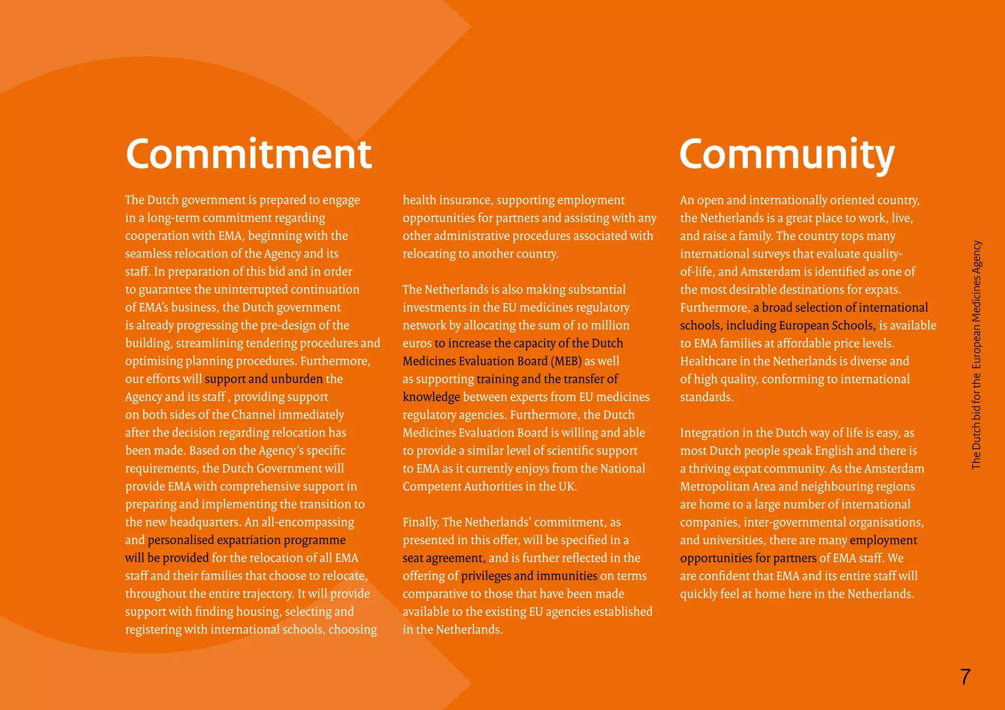 Commitment Community
7
The Dutch government is prepared to engage
in a long-term commitment regarding
cooperation with EMA, beginning with the
seamless relocation of the Agency and its
staff. In preparation of this bid and in order
to guarantee the uninterrupted continuation
of EMA’s business, the Dutch government
is already progressing the pre-design of the
building, streamlining tendering procedures and
optimising planning procedures. Furthermore,
our efforts will support and unburden the
Agency and its staff , providing support
on both sides of the Channel immediately
after the decision regarding relocation has
been made. Based on the Agency’s specific
requirements, the Dutch Government will
provide EMA with comprehensive support in
preparing and implementing the transition to
the new headquarters. An all-encompassing
and personalised expatriation programme
will be provided for the relocation of all EMA
staff and their families that choose to relocate,
throughout the entire trajectory. It will provide
support with finding housing, selecting and
registering with international schools, choosing
health insurance, supporting employment
opportunities for partners and assisting with any
other administrative procedures associated with
relocating to another country.
The Netherlands is also making substantial
investments in the EU medicines regulatory
network by allocating the sum of 10 million
euros to increase the capacity of the Dutch
Medicines Evaluation Board (MEB) as well
as supporting training and the transfer of
knowledge between experts from EU medicines
regulatory agencies. Furthermore, the Dutch
Medicines Evaluation Board is willing and able
to provide a similar level of scientific support
to EMA as it currently enjoys from the National
Competent Authorities in the UK.
Finally, The Netherlands’ commitment, as
presented in this offer, will be specified in a
seat agreement, and is further reflected in the
offering of privileges and immunities on terms
comparative to those that have been made
available to the existing EU agencies established
in the Netherlands.
An open and internationally oriented country,
the Netherlands is a great place to work, live,
and raise a family. The country tops many
international surveys that evaluate quality-
of-life, and Amsterdam is identified as one of
the most desirable destinations for expats.
Furthermore, a broad selection of international
schools, including European Schools, is available
to EMA families at affordable price levels.
Healthcare in the Netherlands is diverse and
of high quality, conforming to international
standards.
Integration in the Dutch way of life is easy, as
most Dutch people speak English and there is
a thriving expat community. As the Amsterdam
Metropolitan Area and neighbouring regions
are home to a large number of international
companies, inter-governmental organisations,
and universities, there are many employment
opportunities for partners of EMA staff. We
are confident that EMA and its entire staff will
quickly feel at home here in the Netherlands.
7
TheDutchbidfortheEuropeanMedicinesAgency
 