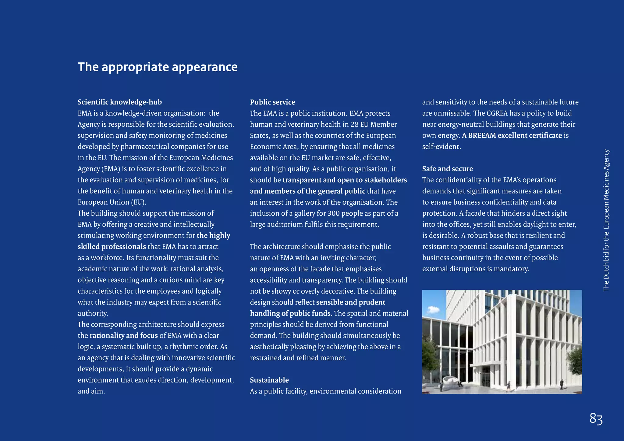 Scientific knowledge-hub
EMA is a knowledge-driven organisation: the
Agency is responsible for the scientific evaluation,
supervision and safety monitoring of medicines
developed by pharmaceutical companies for use
in the EU. The mission of the European Medicines
Agency (EMA) is to foster scientific excellence in
the evaluation and supervision of medicines, for
the benefit of human and veterinary health in the
European Union (EU).
The building should support the mission of
EMA by offering a creative and intellectually
stimulating working environment for the highly
skilled professionals that EMA has to attract
as a workforce. Its functionality must suit the
academic nature of the work: rational analysis,
objective reasoning and a curious mind are key
characteristics for the employees and logically
what the industry may expect from a scientific
authority.
The corresponding architecture should express
the rationality and focus of EMA with a clear
logic, a systematic built up, a rhythmic order. As
an agency that is dealing with innovative scientific
developments, it should provide a dynamic
environment that exudes direction, development,
and aim.
Public service
The EMA is a public institution. EMA protects
human and veterinary health in 28 EU Member
States, as well as the countries of the European
Economic Area, by ensuring that all medicines
available on the EU market are safe, effective,
and of high quality. As a public organisation, it
should be transparent and open to stakeholders
and members of the general public that have
an interest in the work of the organisation. The
inclusion of a gallery for 300 people as part of a
large auditorium fulfils this requirement.
The architecture should emphasise the public
nature of EMA with an inviting character;
an openness of the facade that emphasises
accessibility and transparency. The building should
not be showy or overly decorative. The building
design should reflect sensible and prudent
handling of public funds. The spatial and material
principles should be derived from functional
demand. The building should simultaneously be
aesthetically pleasing by achieving the above in a
restrained and refined manner.
Sustainable
As a public facility, environmental consideration
The appropriate appearance
and sensitivity to the needs of a sustainable future
are unmissable. The CGREA has a policy to build
near energy-neutral buildings that generate their
own energy. A BREEAM excellent certificate is
self-evident.
Safe and secure
The confidentiality of the EMA’s operations
demands that significant measures are taken
to ensure business confidentiality and data
protection. A facade that hinders a direct sight
into the offices, yet still enables daylight to enter,
is desirable. A robust base that is resilient and
resistant to potential assaults and guarantees
business continuity in the event of possible
external disruptions is mandatory.
TheDutchbidfortheEuropeanMedicinesAgency
83
 