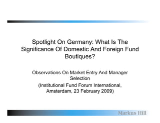 Spotlight On Germany: What Is The
Significance Of Domestic And Foreign Fund
                Boutiques?

   Observations On Market Entry And Manager
                     Selection
     (Institutional Fund Forum International,
         Amsterdam, 23 February 2009)



                                        Markus Hill
 