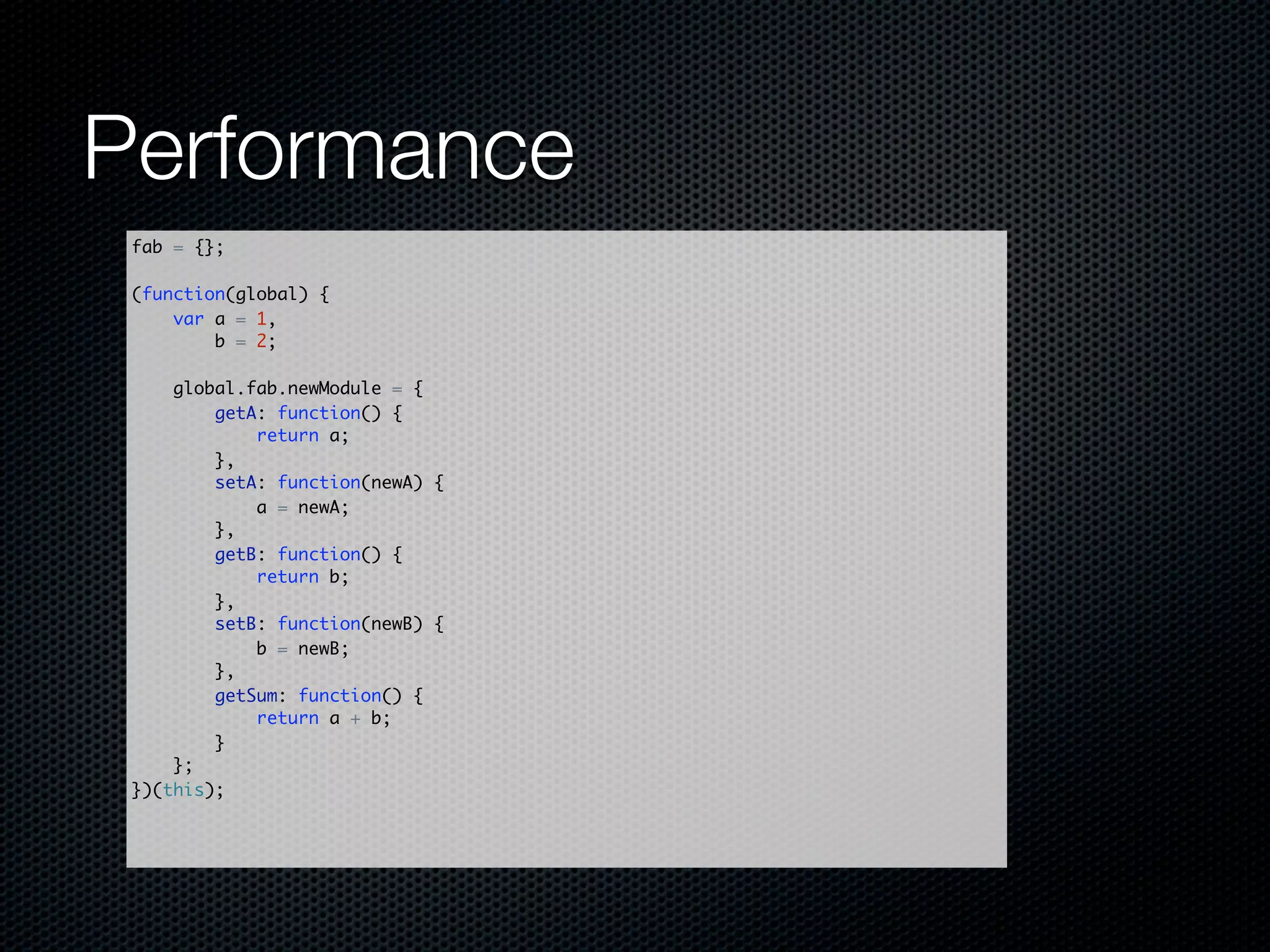 Performance
 fab = {};

 (function(global) {
     var a = 1,
         b = 2;

     global.fab.newModule = {
         getA: function() {
             return a;
         },
         setA: function(newA) {
             a = newA;
         },
         getB: function() {
             return b;
         },
         setB: function(newB) {
             b = newB;
         },
         getSum: function() {
             return a + b;
         }
     };
 })(this);
 