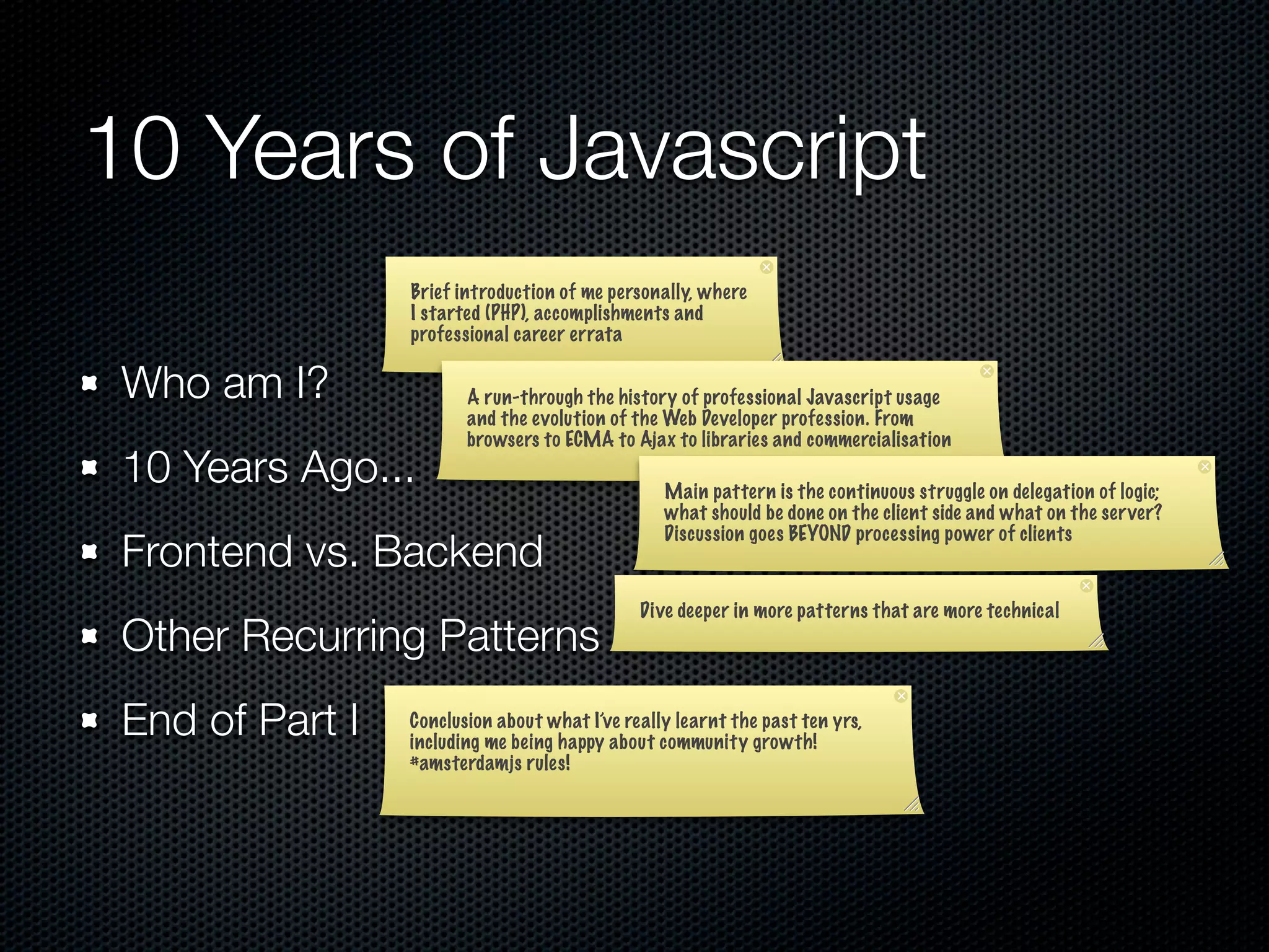 10 Years of Javascript
                 Brief introduction of me personally, where
                 I started (PHP), accomplishments and
                 professional career errata

 Who am I?              A run-through the history of professional Javascript usage
                        and the evolution of the Web Developer profession. From
                        browsers to ECMA to Ajax to libraries and commercialisation
 10 Years Ago...                                 Main pattern is the continuous struggle on delegation of logic;
                                                 what should be done on the client side and what on the ser ver?
                                                 Discussion goes BEYOND processing power of clients
 Frontend vs. Backend
                                              Dive deeper in more patterns that are more technical
 Other Recurring Patterns
 End of Part I   Conclusion about what I’ve really learnt the past ten yrs,
                 including me being happy about community growth!
                 #amsterdamjs rules!
 