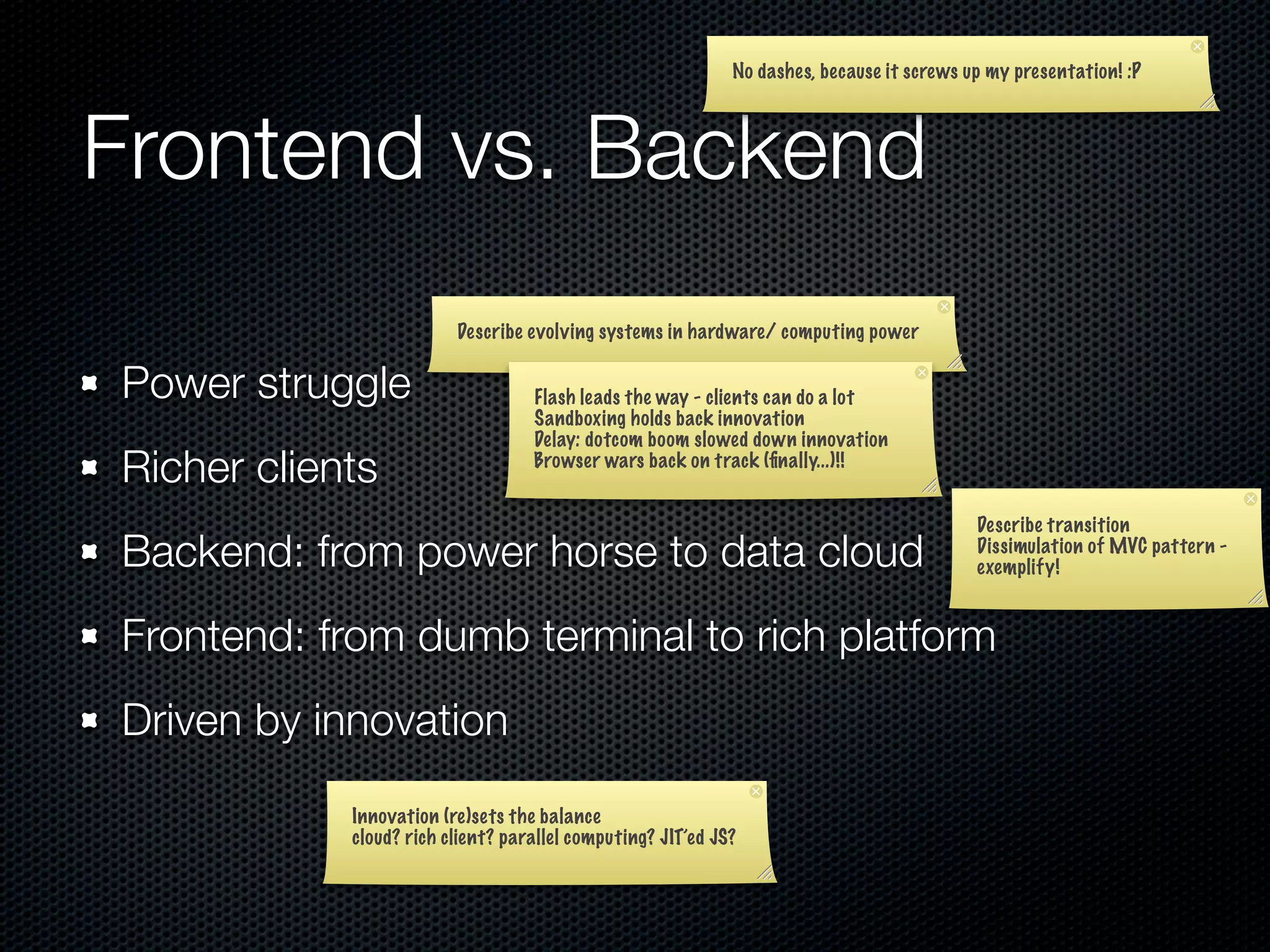 No dashes, because it screws up my presentation! :P




Frontend vs. Backend
                         Describe evolving systems in hardware/ computing power


Power struggle                     Flash leads the way - clients can do a lot
                                   Sandboxing holds back innovation
                                   Delay: dotcom boom slowed down innovation
Richer clients                     Browser wars back on track (ﬁnally...)!!


                                                                                           Describe transition
Backend: from power horse to data cloud                                                    Dissimulation of MVC pattern -
                                                                                           exemplify!


Frontend: from dumb terminal to rich platform
Driven by innovation
            Innovation (re)sets the balance
            cloud? rich client? parallel computing? JIT’ed JS?
 
