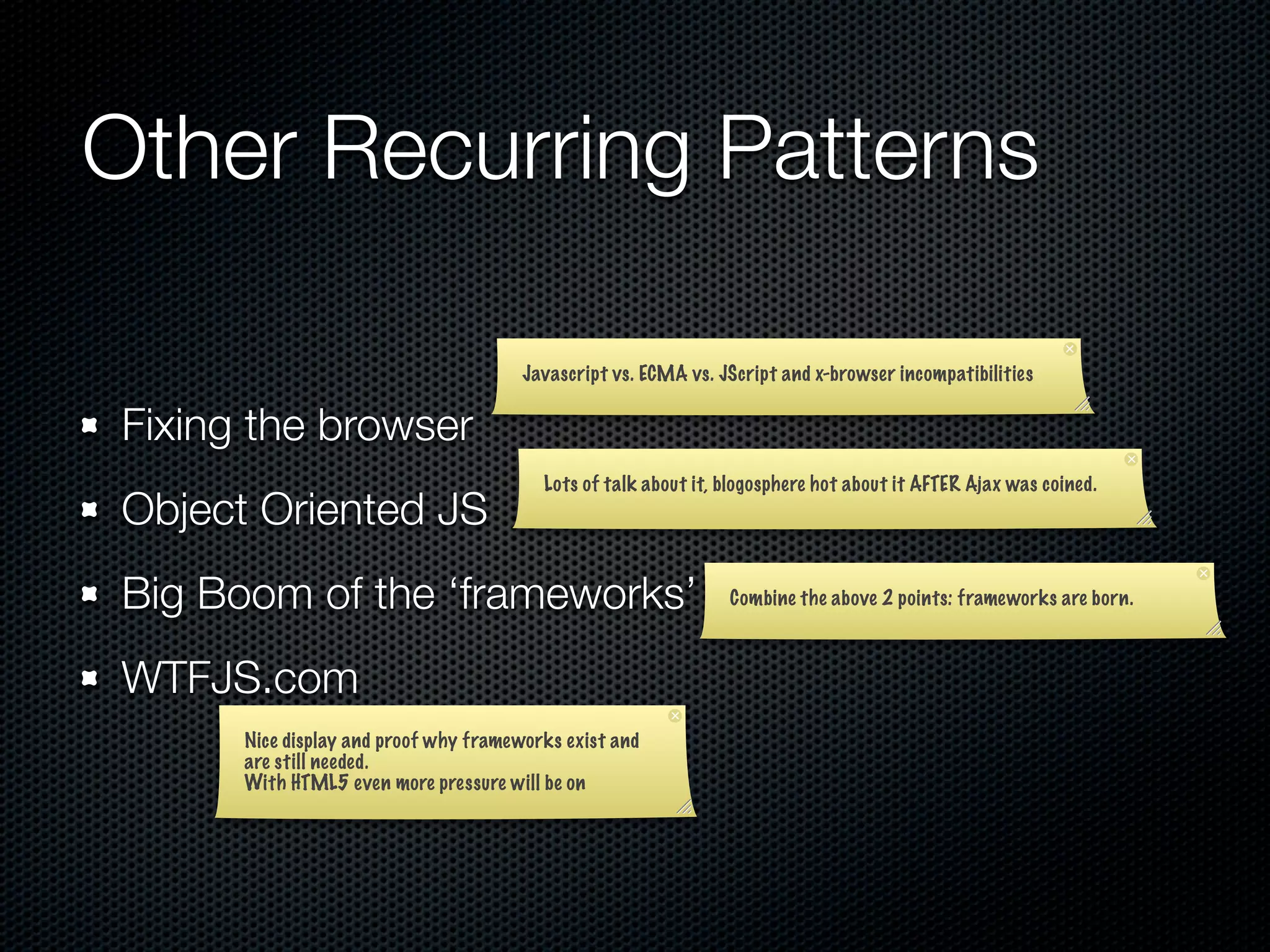 Other Recurring Patterns

                                       Javascript vs. ECMA vs. JScript and x-browser incompatibilities


Fixing the browser
                                         Lots of talk about it, blogosphere hot about it AFTER Ajax was coined.
Object Oriented JS
Big Boom of the ‘frameworks’                                    Combine the above 2 points: frameworks are born.



WTFJS.com
      Nice display and proof why frameworks exist and
      are still needed.
      With HTML5 even more pressure will be on
 