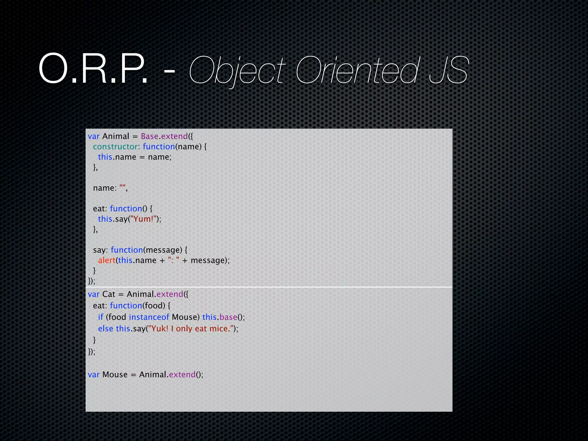 O.R.P. - Object Oriented JS
   var Animal = Base.extend({
     constructor: function(name) {
       this.name = name;
     },
     
     name: "",
     
     eat: function() {
       this.say("Yum!");
     },
     
     say: function(message) {
       alert(this.name + ": " + message);
     }
   });
   var Cat = Animal.extend({
     eat: function(food) {
       if (food instanceof Mouse) this.base();
       else this.say("Yuk! I only eat mice.");
     }
   });
     
   var Mouse = Animal.extend();
 