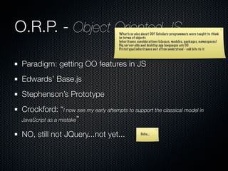 O.R.P. - Object Oriented JS             What’s so nice about OO? Scholars-programmers were taught to think
                                        in terms of objects
                                        Inheritance considerations (classes, modules, packages, namespaces)
                                        Big server-side and desktop app languages are OO
                                        Prototypal inheritance not often understood - odd bite to it



 Paradigm: getting OO features in JS
 Edwards’ Base.js
 Stephenson’s Prototype
 Crockford: “I now see my early attempts to support the classical model in
 JavaScript as a mistake”

 NO, still not JQuery...not yet...                    Hehe...
 