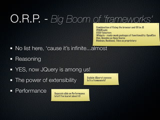 O.R.P. - Big Boom of ‘frameworks’
                                                           Combination of Fixing the browser and OO in JS
                                                           DOMReady
                                                           CSS3 Selectors
                                                           Widgets - ready-made packages of functionality: OpenRico
                                                           Dojo, Qooxdoo as Open Source
                                                           Bindows, Backbase, Tibco as proprietary


 No list here, ‘cause it’s inﬁnite...almost
 Reasoning
 YES, now JQuery is among us!
                                                  Explain JQuery’s success
 The power of extensibility                       Is it a framework?



 Performance      Separate slide on Performance
                  (stuff I’ve learnt about it)
 
