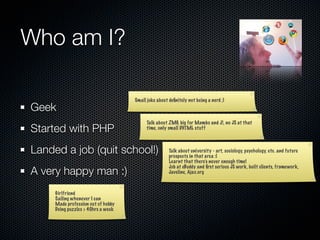 Who am I?

                                    Small joke about deﬁnitely not being a nerd ;)
Geek
                                          Talk about ZMG, big for Mambo and J!, no JS at that
Started with PHP                          time, only small DHTML stuff



Landed a job (quit school!)                          Talk about university - art, sociology, psychology, etc. and future
                                                     prospects in that area :(
                                                     Learnt that there’s never enough time!

A very happy man :)
                                                     Job at eBuddy and ﬁrst serious JS work, built clients, framework,
                                                     Javeline, Ajax.org



     Girlfriend
     Sailing whenever I can
     Made profession out of hobby
     Doing puzzles > 40hrs a week
 