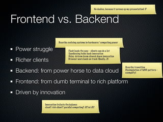 No dashes, because it screws up my presentation! :P




Frontend vs. Backend
                         Describe evolving systems in hardware/ computing power


Power struggle                     Flash leads the way - clients can do a lot
                                   Sandboxing holds back innovation
                                   Delay: dotcom boom slowed down innovation
Richer clients                     Browser wars back on track (ﬁnally...)!!


                                                                                           Describe transition
Backend: from power horse to data cloud                                                    Dissimulation of MVC pattern -
                                                                                           exemplify!


Frontend: from dumb terminal to rich platform
Driven by innovation
            Innovation (re)sets the balance
            cloud? rich client? parallel computing? JIT’ed JS?
 
