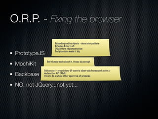 O.R.P. - Fixing the browser
                       Extending native objects - decorator pattern
                       Bringing Ruby to JS
                       OO pattern implementation

 PrototypeJS           Scriptaculous made it big




 MochiKit
               Don’t know much about it, it was big enough


             Odd one out - proprietary UI-centric client-side framework with a
 Backbase    declarative API (XML)
             Tries to ﬁx a whole other spectrum of problems


 NO, not JQuery...not yet...
 