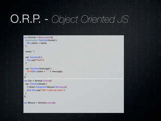 O.R.P. - Object Oriented JS
   var Animal = Base.extend({
     constructor: function(name) {
       this.name = name;
     },
     
     name: "",
     
     eat: function() {
       this.say("Yum!");
     },
     
     say: function(message) {
       alert(this.name + ": " + message);
     }
   });
   var Cat = Animal.extend({
     eat: function(food) {
       if (food instanceof Mouse) this.base();
       else this.say("Yuk! I only eat mice.");
     }
   });
     
   var Mouse = Animal.extend();
 