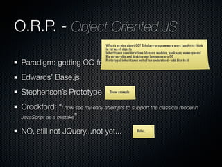 O.R.P. - Object Oriented JS
                                   What’s so nice about OO? Scholars-programmers were taught to think
                                   in terms of objects
                                   Inheritance considerations (classes, modules, packages, namespaces)
                                   Big server-side and desktop app languages are OO

 Paradigm: getting OO features in JS
                                   Prototypal inheritance not often understood - odd bite to it




 Edwards’ Base.js
 Stephenson’s Prototype              Show example



 Crockford: “I now see my early attempts to support the classical model in
 JavaScript as a mistake”

 NO, still not JQuery...not yet...                      Hehe...
 