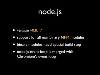 node.js

? version v0.8.17
? support for all non binary NPM modules
? binary modules need special build step
? node.js event loop is merged with
  Chromiums event loop
 