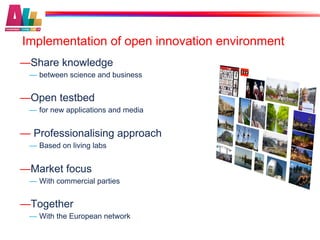 Implementation of open innovation environment
— Share knowledge
 —  between science and business


— Open testbed
 —  for new applications and media


—  Professionalising approach
 —  Based on living labs


— Market focus
 —  With commercial parties


— Together
 —  With the European network
 