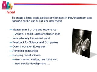 Goal
  To create a large scale testbed environment in the Amsterdam area
  focused on the use of ICT and new media


 — Measurement of use and experience
   — Assets: Toolkit, Substantial user base
 — Internationally known and used
 — Feedback for Science and Companies
 — Open Innovation Ecosystem
 — Attracting companies
 — Boosting social science
   — user centred design, user behavior,
   — new service development, …
 