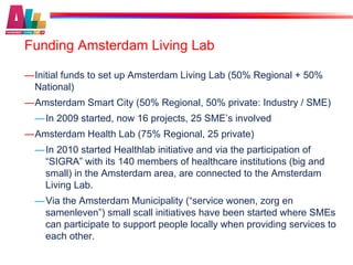 Funding Amsterdam Living Lab

— Initial funds to set up Amsterdam Living Lab (50% Regional + 50%
  National)
— Amsterdam Smart City (50% Regional, 50% private: Industry / SME)
  — In 2009 started, now 16 projects, 25 SME’s involved
— Amsterdam Health Lab (75% Regional, 25 private)
  — In 2010 started Healthlab initiative and via the participation of
    “SIGRA” with its 140 members of healthcare institutions (big and
    small) in the Amsterdam area, are connected to the Amsterdam
    Living Lab.
  — Via the Amsterdam Municipality (“service wonen, zorg en
    samenleven”) small scall initiatives have been started where SMEs
    can participate to support people locally when providing services to
    each other.
 