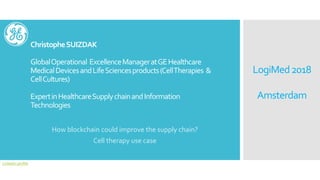 ChristopheSUIZDAK
GlobalOperational ExcellenceManageratGEHealthcare
MedicalDevicesandLifeSciencesproducts(CellTherapies &
CellCultures)
ExpertinHealthcareSupplychainandInformation
Technologies
How blockchain could improve the supply chain?
Cell therapy use case
LogiMed2018
Amsterdam
Linkedin profile
 