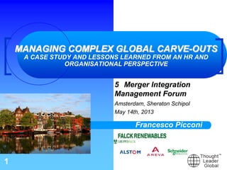 1
MANAGING COMPLEX GLOBAL CARVE-OUTS
A CASE STUDY AND LESSONS LEARNED FROM AN HR AND
ORGANISATIONAL PERSPECTIVE
5 Merger Integration
Management Forum
Amsterdam, Sheraton Schipol
May 14th, 2013
Francesco Picconi
 