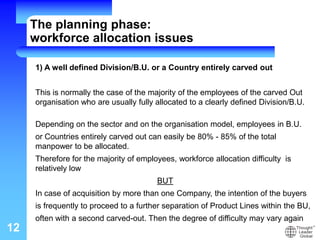 12
1) A well defined Division/B.U. or a Country entirely carved out
This is normally the case of the majority of the employees of the carved Out
organisation who are usually fully allocated to a clearly defined Division/B.U.
Depending on the sector and on the organisation model, employees in B.U.
or Countries entirely carved out can easily be 80% - 85% of the total
manpower to be allocated.
Therefore for the majority of employees, workforce allocation difficulty is
relatively low
BUT
In case of acquisition by more than one Company, the intention of the buyers
is frequently to proceed to a further separation of Product Lines within the BU,
often with a second carved-out. Then the degree of difficulty may vary again
The planning phase:
workforce allocation issues
 