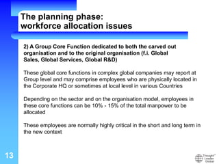 13
2) A Group Core Function dedicated to both the carved out
organisation and to the original organisation (f.i. Global
Sales, Global Services, Global R&D)
These global core functions in complex global companies may report at
Group level and may comprise employees who are physically located in
the Corporate HQ or sometimes at local level in various Countries
Depending on the sector and on the organisation model, employees in
these core functions can be 10% - 15% of the total manpower to be
allocated
These employees are normally highly critical in the short and long term in
the new context
The planning phase:
workforce allocation issues
 