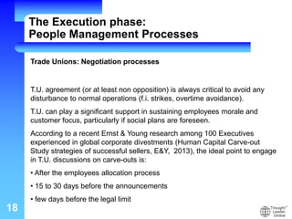 18
Trade Unions: Negotiation processes
T.U. agreement (or at least non opposition) is always critical to avoid any
disturbance to normal operations (f.i. strikes, overtime avoidance).
T.U. can play a significant support in sustaining employees morale and
customer focus, particularly if social plans are foreseen.
According to a recent Ernst & Young research among 100 Executives
experienced in global corporate divestments (Human Capital Carve-out
Study strategies of successful sellers, E&Y, 2013), the ideal point to engage
in T.U. discussions on carve-outs is:
• After the employees allocation process
• 15 to 30 days before the announcements
• few days before the legal limit
The Execution phase:
People Management Processes
 